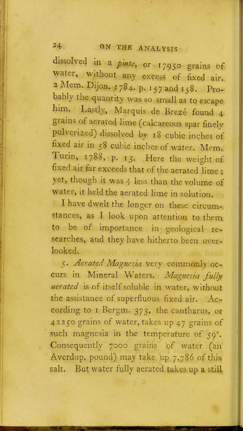 dissolved in a pmt-e, or 17950 grains of water, without any excess of fixed air. 2 Mem. Dijon. 1784. p. 157 and 158. Pro- bably the quantity was so small as to escape him. Lastly, Marquis de Breze found 4 grains of aerated lime (calcareous spar finely pulvciized) dissolved by 18 cubic inches of fixed air in 58 cubic inches of water. Mem. Turin, 1788, p. 15. Here the weight of fixed air far exceeds that of the aerated lime ; yet, though it was 4 less than the volume of watei, it held the aerated lime in solution. I have dwelt the longer on these circum- stances, as I look upon attention to them to be of importance in geological re- searches, and they have hitherto been over- looked. 5. Aerated Magnesia very commonly oc- curs in Mineral Waters. Magnesia fully aerated is of itself soluble in water, without the assistance of superfluous fixed air. Ac- cording to 1 Bergm. 373, the cantharus, or 42250 grains of water, takes up 47 grains of such magnesia in the temperature of 590. Consequently 7000 grains of water (an Averdup. pound) may take up 7,786 of this salt. But water fully aerated takes up a still