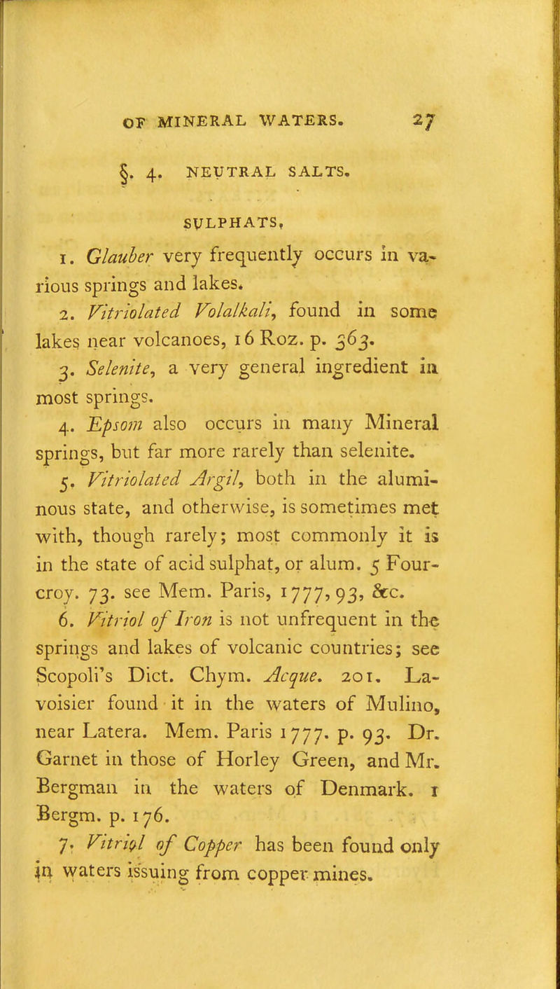 §. 4. NEUTRAL SALTS. SVLPHATS, 1. Glauber very frequently occurs in va- rious springs and lakes. 2. Vitriolated Volalkali, found in some lakes near volcanoes, 16 Roz. p. 363. 3. Selenite, a very general ingredient in most springs. 4. Epsom also occurs in many Mineral springs, but far more rarely than selenite. 5. Vitriolated Argil, both in the alumi- nous state, and otherwise, is sometimes met with, though rarely; most commonly it is in the state of acidsulphat, or alum. 5 Four- croy. 73. see Mem. Paris, 1777,93, See. 6. Vitriol of Iron is not unfrequent in the springs and lakes of volcanic countries; see Scopoli’s Diet. Chym. Acque. 201. La- voisier found it in the waters of Mulino, near Latera. Mem. Paris 1777. p. 93. Dr. Garnet in those of Horley Green, and Mr. Bergman in the waters of Denmark. 1 Bergm. p. 176. 7. Vitriol of Copper has been found only iu waters issuing from copper mines.