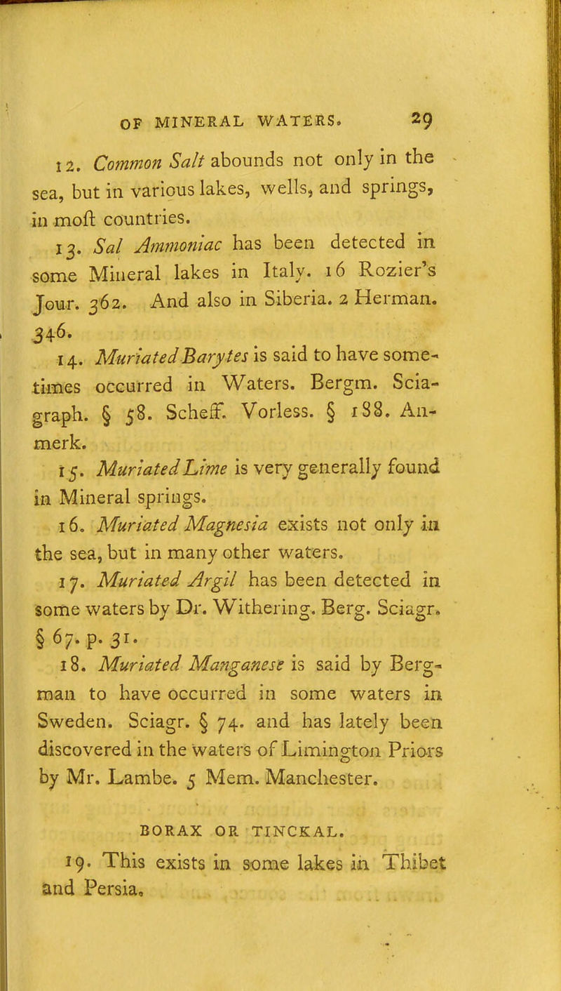 12. Common Salt abounds not only in the sea, but in various lakes, wells, and springs, in moft countries. 13. Sal Ammoniac has been detected in some Mineral lakes in Italy. 16 Rozier’s Jour. 362. And also in Siberia. 2 Herman. * 346. 14. MuriatedBarytes is said to have some- times occurred in Waters. Bergm. Scia- graph. § 58. SchefF. Vorless. § 188. An- merk. 15. MuriatedLime is very generally found in Mineral springs. 16. Muriated Magnesia exists not only in the sea, but in many other waters. 17. Muriated Argil has been detected in some waters by Dr. Withering. Berg. Sciagr. §67. p. 31. 18. Muriated Manganese is said by Berg- man to have occurred in some waters in Sweden. Sciagr. § 74. and has lately been discovered in the waters of Limington Prio-rs by Mr. Lambe. 5 Mem. Manchester. * BORAX OR TINCKAL. 19. This exists in some lakes in Thibet and Persia,