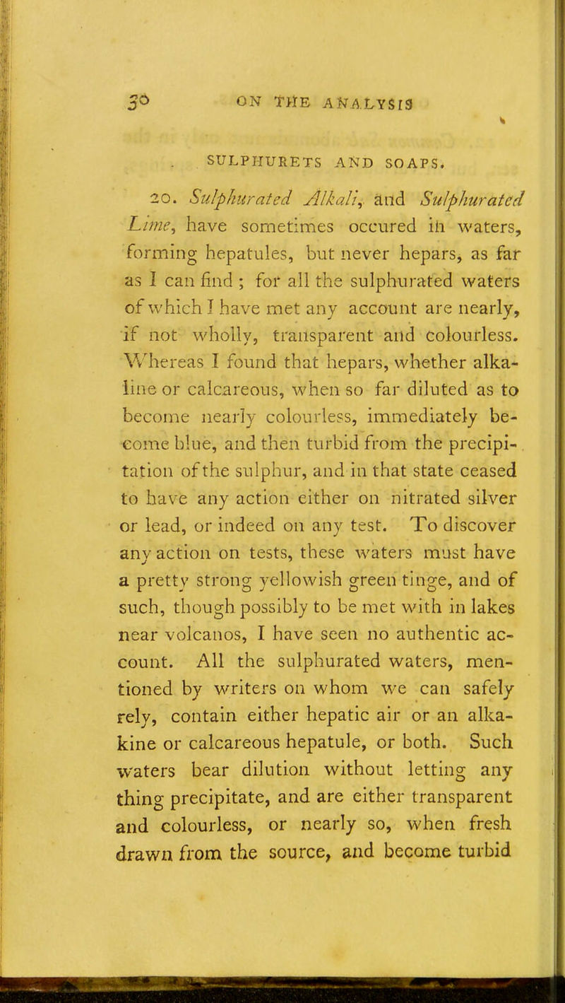 SULPIIURETS AND SOAPS. 20. Sulphurated Alkali,. and Sulphurated Lime, have sometimes occured iii waters, forming hepatules, but never hepars, as far as I can find ; for all the sulphurated waters of which I have met any account are nearly, if not wholly, transparent aild colourless. Whereas I found that hepars, whether alka- line or calcareous, when so far diluted as to become nearly colourless, immediately be- come blue, and then turbid from the precipi- tation of the sulphur, and in that state ceased to have any action either on nitrated silver or lead, or indeed on any test. To discover any action on tests, these waters must have a pretty strong yellowish green tinge, and of such, though possibly to be met with in lakes near volcanos, I have seen no authentic ac- count. All the sulphurated waters, men- tioned by writers on whom we can safely rely, contain either hepatic air or an alka- kine or calcareous hepatule, or both. Such waters bear dilution without letting any thing precipitate, and are either transparent and colourless, or nearly so, when fresh drawn from the source, and become turbid