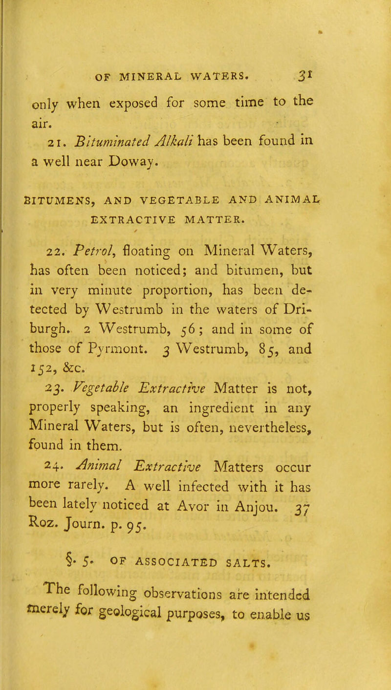 only when exposed for some time to the air. 21. Bituminated A/kali has been found in a well near Doway. BITUMENS, AND VEGETABLE AND ANIMAL EXTRACTIVE MATTER. * 22. Petrol, floating on Mineral Waters, has often been noticed; and bitumen, but in very minute proportion, has been de- tected by Westrumb in the waters of Dri- burgh. 2 Westrumb, 56 ; and in some of those of Pyrmont. 3 Westrumb, 85, and 152, &c. 23. Vegetable Extractive Matter is not, properly speaking, an ingredient in any Mineral Waters, but is often, nevertheless, found in them. 24. Animal Extractive Matters occur more rarely. A well infected with it has been lately noticed at Avor in Anjou. 37 Roz. Journ. p. 95. §• 5* OF ASSOCIATED SALTS. The following observations are intended merely for geological purposes, to enable us