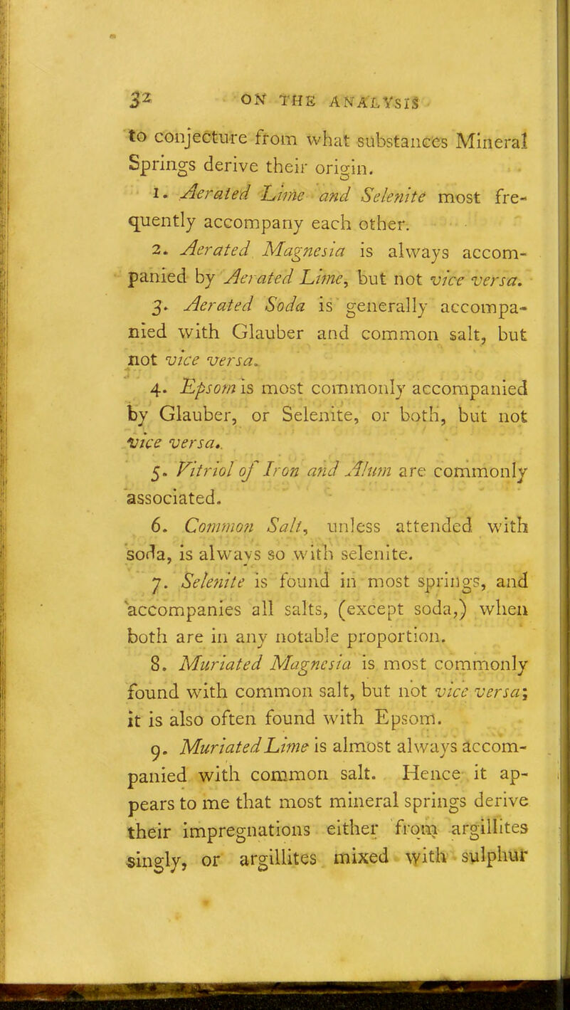 to conjecture from what substances Mineral Springs derive their origin. 1. Aerated Lime and Selenite most fre- quently accompany each other. 2. Aerated Magnesia is always accom- panied by Aerated Lime, but not vice versa. 3. Aerated Soda is generally accompa- nied with Glauber and common salt, but not vice versa„ 4. Lpsom is most commonly accompanied by Glauber, or Selenite, or both, but not Vice versa,. 5. Vitriol of Iron and Alum are commonly associated. 6. Common Salt, unless attended with soda, is always so with selenite. 7. Selenite is found in most springs, and accompanies all salts, (except soda,) when both are in any notable proportion. 8. Muriated Magnesia is most commonly found with common salt, but not vice versa; it is also often found with Epsom. 9. MuriatedLime is almost always accom- panied with common salt. Hence it ap- pears to me that most mineral springs derive their impregnations either from argillites singly, or argillites mixed with sulphur