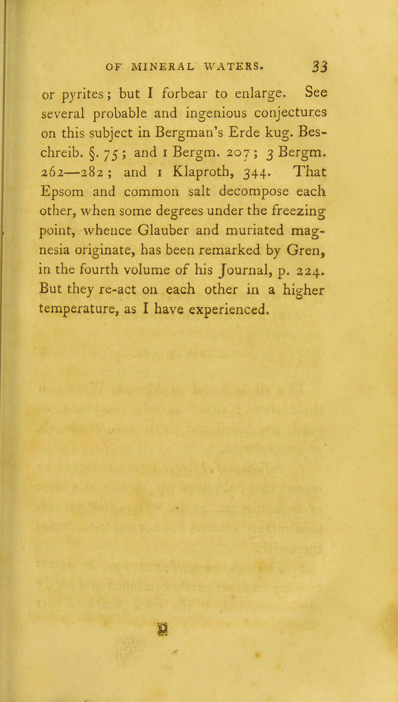 or pyrites; but I forbear to enlarge. See several probable and ingenious conjectures on this subject in Bergman’s Erde kug. Bes- chreib. §. 75 ; and 1 Bergm. 207 ; 3 Bergm. 262—282; and 1 Klaproth, 344. That Epsom and common salt decompose each other, when some degrees under the freezing point, whence Glauber and muriated mag- nesia originate, has been remarked by Gren, in the fourth volume of his Journal, p. 224. But they re-act on each other in a higher temperature, as I have experienced.