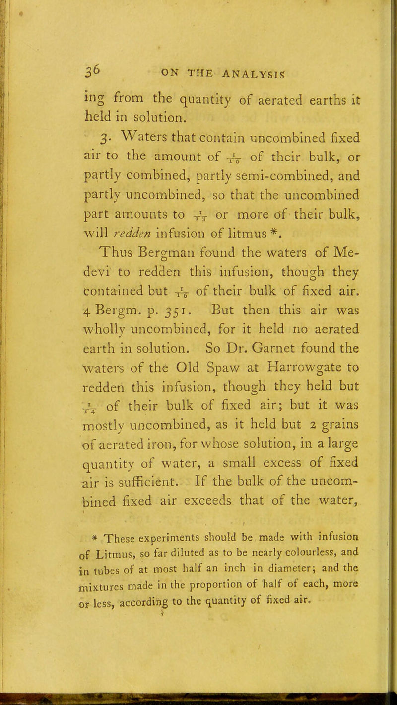 ing from the quantity of aerated earths it held in solution. 3. Waters that contain uncombined fixed air to the amount of of their bulk, or partly combined, partly semi-combined, and partly uncombined, so that the uncombined part amounts to Txr or more of their bulk, will redden infusion of litmus *. Thus Bergman found the waters of Me- devi to redden this infusion, though they contained but -rV of their bulk of fixed air. 4 Bergm. p. 351. But then this air was wholly uncombined, for it held no aerated earth in solution. So Dr. Garnet found the waters of the Old Spaw at Harrowgate to redden this infusion, though they held but t-V of their bulk of fixed air; but it was mostly uncombined, as it held but 2 grains of aerated iron, for whose solution, in a large quantity of water, a small excess of fixed air is sufficient. If the bulk of the uncom- bined fixed air exceeds that of the water, * These experiments should be made with infusion of Litmus, so far diluted as to be nearly colourless, and in tubes of at most half an inch in diameter; and the mixtures made in the proportion of half of each, more or less, according to the quantity of fixed air. /