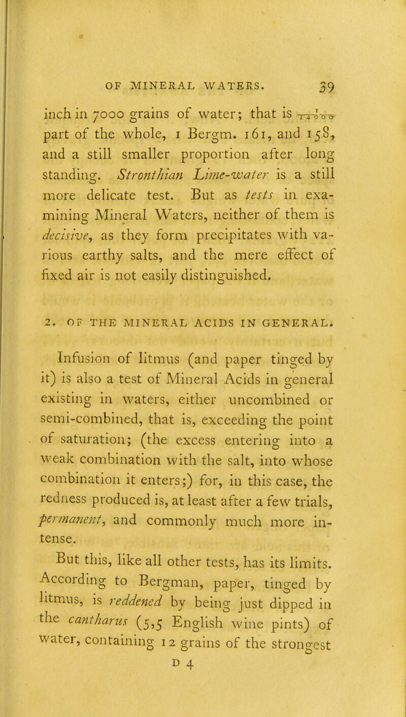 inch in 7000 grains of water; that is TT^o-o' part of the whole, i Bergm. 161, and 158, and a still smaller proportion after long standing. Stronthian Lime-water is a still more delicate test. But as tests in exa- mining Mineral Waters, neither of them is decisive, as they form precipitates with va- rious earthy salts, and the mere effect of fixed air is not easily distinguished. 2. OF THE MINERAL ACIDS IN GENERAL. Infusion of litmus (and paper tinged by it) is also a test of Mineral Acids in general existing in waters, either uncombined or semi-combined, that is, exceeding the point of saturation; (the excess entering into a weak combination with the salt, into whose combination it enters;) for, in this case, the redness produced is, at least after a few trials, jpermanent, and commonly much more in- tense. But this, like all other tests, has its limits. According to Bergman, paper, tinged by litmus, is reddened by being just dipped in the cantharus (5,5 English wine pints) of water, containing 12 grains of the strongest D 4