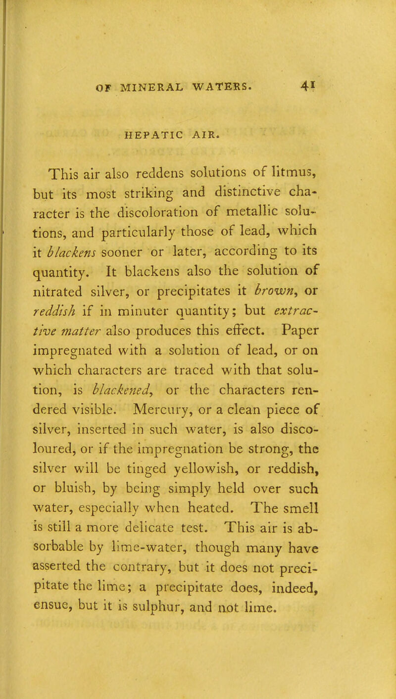 HEPATIC AIR. This air also reddens solutions of litmus, but its most striking and distinctive cha- racter is the discoloration of metallic solu- tions, and particularly those of lead, which it blackens sooner or later, according to its quantity. It blackens also the solution of nitrated silver, or precipitates it brown, or reddish if in minuter quantity; but extrac- tive matter also produces this effect. Paper impregnated with a solution of lead, or on which characters are traced with that solu- tion, is blackened, or the characters ren- dered visible. Mercury, or a clean piece of silver, inserted in such water, is also disco- loured, or if the impregnation be strong, the silver will be tinged yellowish, or reddish, or bluish, by being simply held over such water, especially when heated. The smell is still a more delicate test. This air is ab- sorbable by lime-water, though many have asserted the contrary, but it does not preci- pitate the lime; a precipitate does, indeed, ensue, but it is sulphur, and not lime.