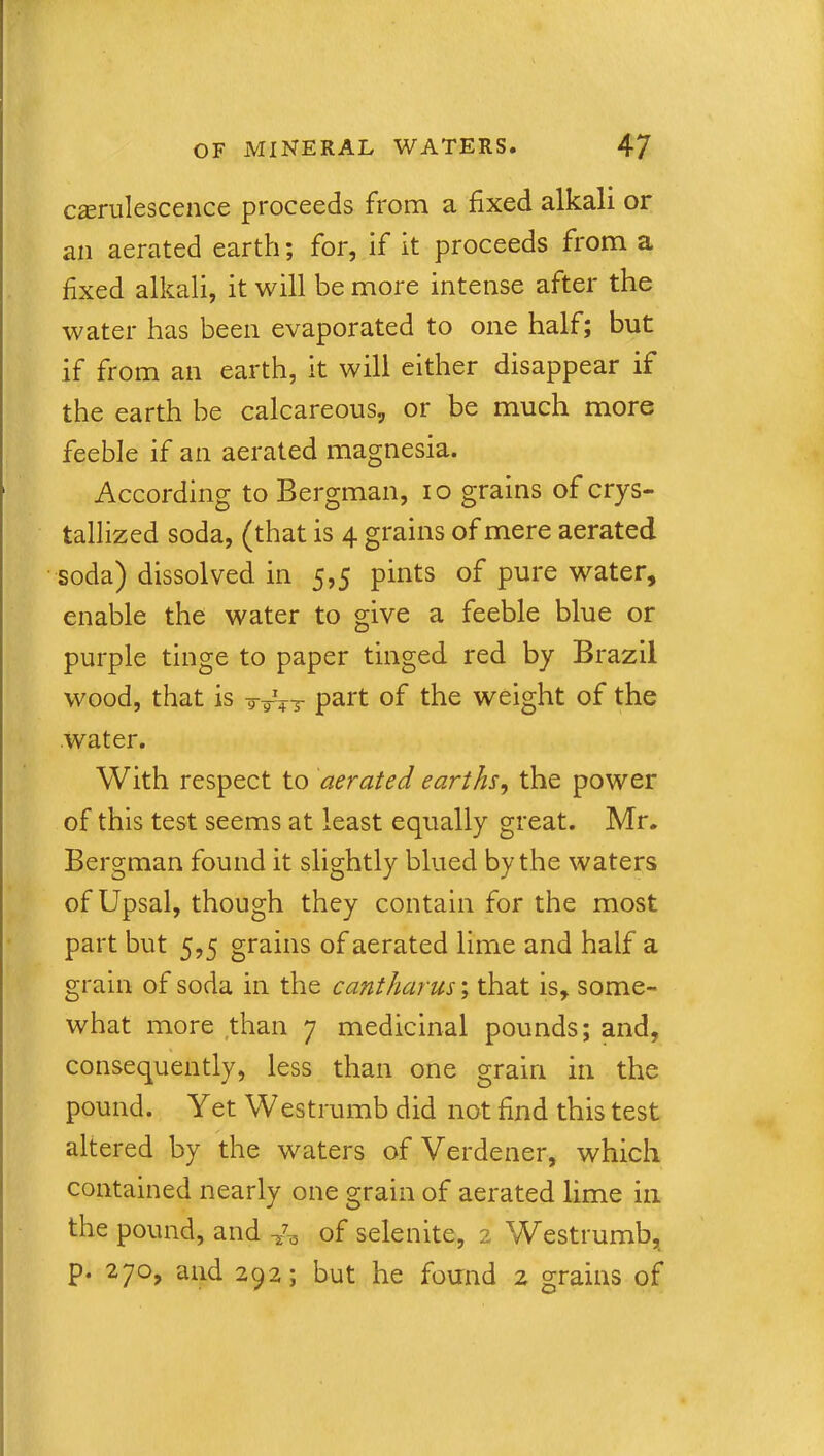 casrulescence proceeds from a fixed alkali or an aerated earth; for, if it proceeds from a fixed alkali, it will be more intense after the water has been evaporated to one half; but if from an earth, it will either disappear if the earth be calcareous, or be much more feeble if an aerated magnesia. According to Bergman, io grains of crys- tallized soda, (that is 4 grains of mere aerated soda) dissolved in 5,5 pints of pure water, enable the water to give a feeble blue or purple tinge to paper tinged red by Brazil wood, that is part of the weight of the water. With respect to aerated earths, the power of this test seems at least equally great. Mr. Bergman found it slightly blued by the waters of Upsal, though they contain for the most part but 5,5 grains of aerated lime and half a grain of soda in the cantharus; that is, some- what more than 7 medicinal pounds; and, consequently, less than one grain in the pound. Yet Westrumb did not find this test altered by the waters of Verdener, which contained nearly one grain of aerated lime in the pound, and of selenite, 2 Westrumb, p. 270, and 292; but he found 2 grains of