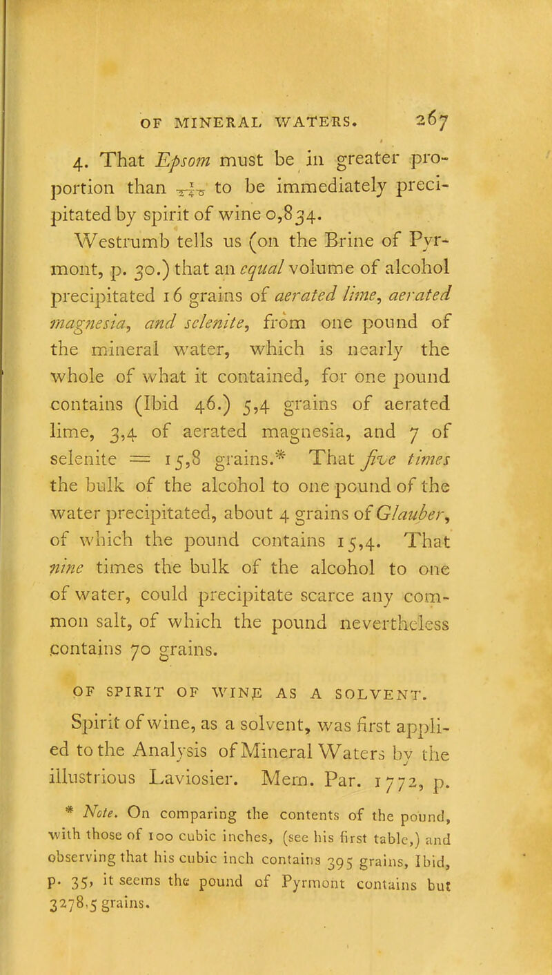 t 4. That Epsom must be in greater pro- portion than -3^-5 to be immediately preci- pitated by spirit of wine 0,834. Westrumb tells us (on the Brine of Pvr- mont, p. 30.) that an equal volume of alcohol precipitated 16 grains of aerated lime, aerated magnesia, and selenite, from one pound of the mineral water, which is nearly the whole of what it contained, for one pound contains (Ibid 46.) 5,4 grains of aerated lime, 3,4 of aerated magnesia, and 7 of selenite — 15,8 grains.* That Jk.e times the bulk of the alcohol to one pound of the water precipitated, about 4 grains of Glauber, of which the pound contains 15,4. That nine times the bulk of the alcohol to one of water, could precipitate scarce any com- mon salt, of which the pound nevertheless .contains 70 grains. OF SPIRIT OF WINE AS A SOLVENT. Spirit of wine, as a solvent, was first appli- ed to the Analysis of Mineral Waters by the illustrious Laviosier. Mem. Par. 1772, p. * Note. On comparing the contents of the pound, with those of 100 cubic inches, (see his first table,) and observing that his cubic inch contains 395 grains, Ibid, p. 35, it seems the pound of Pyrmont contains but 3278,5 grains.