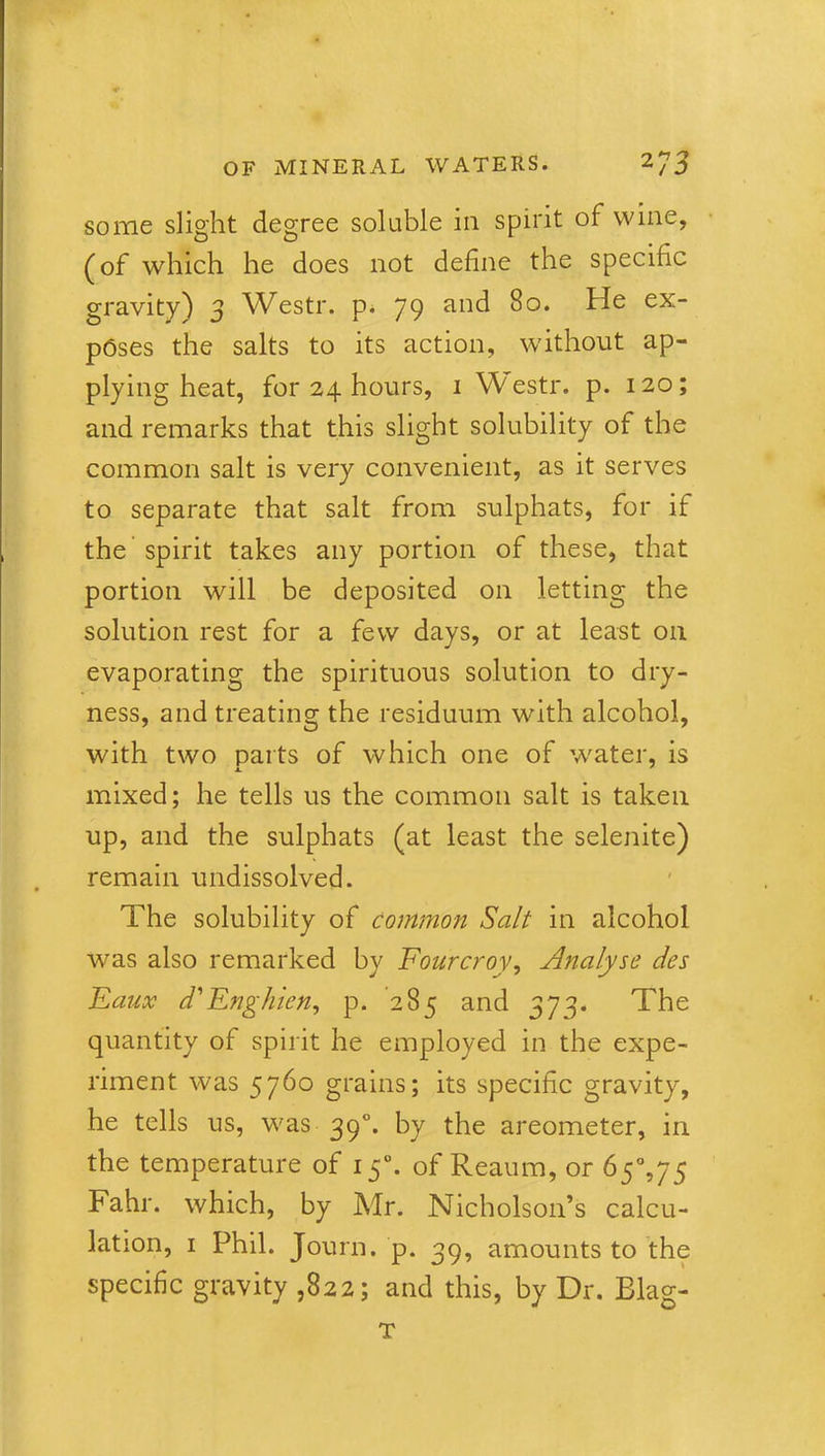some slight degree soluble in spirit of wine, (of which he does not define the specific gravity) 3 Westr. p. 79 an^ 80. He ex- poses the salts to its action, without ap- plying heat, for 24 hours, i Westr. p. 120; and remarks that this slight solubility of the common salt is very convenient, as it serves to separate that salt from sulphats, for if the spirit takes any portion of these, that portion will be deposited on letting the solution rest for a few days, or at least on evaporating the spirituous solution to dry- ness, and treating the residuum with alcohol, with two parts of which one of water, is mixed; he tells us the common salt is taken up, and the sulphats (at least the selenite) remain undissolved. The solubility of common Salt in alcohol was also remarked by Fourcroy, Analyse des Faux d'Enghien, p. 285 and 373. The quantity of spirit he employed in the expe- riment was 5760 grains; its specific gravity, he tells us, was 390. by the areometer, in the temperature of 150. of Reaum, or Fahr. which, by Mr. Nicholson’s calcu- lation, 1 Phil. Journ. p. 39, amounts to the specific gravity ,822; and this, by Dr. Blag- T