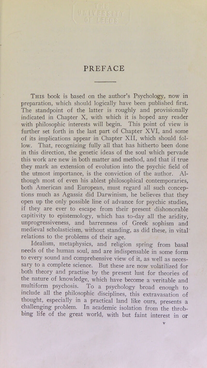 PREFACE This book is based on the author’s Psychology, now in preparation, which should logically have been published first. The standpoint of the latter is roughly and provisionally indicated in Chapter X, with which it is hoped any reader with philosophic interests will begin. This point of view is further set forth in the last part of Chapter XVI, and some of its implications appear in Chapter XII, which should fol- low. That, recognizing fully all that has hitherto been done in this direction, the genetic ideas of the soul which pervade this work are new in both matter and method, and that if true they mark an extension of evolution into the psychic field of the utmost importance, is the conviction of the author. Al- though most of even his ablest philosophical contemporaries, both American and European, must regard all such concep- tions much as Agassiz did Darwinism, he believes that they open up the only possible line of advance for psychic studies, if they are ever to escape from their present dishonorable capitivity to epistemology, which has to-day all the aridity, unprogressiveness, and barrenness of Greek sophism and medieval scholasticism, without standing, as did these, in vital relations to the problems of their age. Idealism, metaphysics, and religion spring from basal needs of the human soul, and are indispensable in some form to every sound and comprehensive view of it, as well as neces- sary to a complete science. But these are now volatilized for both theory and practise by the present lust for theories of the nature of knowledge, which have become a veritable and multiform psychosis. To a psychology broad enough to include all the philosophic disciplines, this extravasation of thought, especially in a practical land like ours, presents a challenging problem. In academic isolation from the throb- bing life of the great world, with but faint interest in or