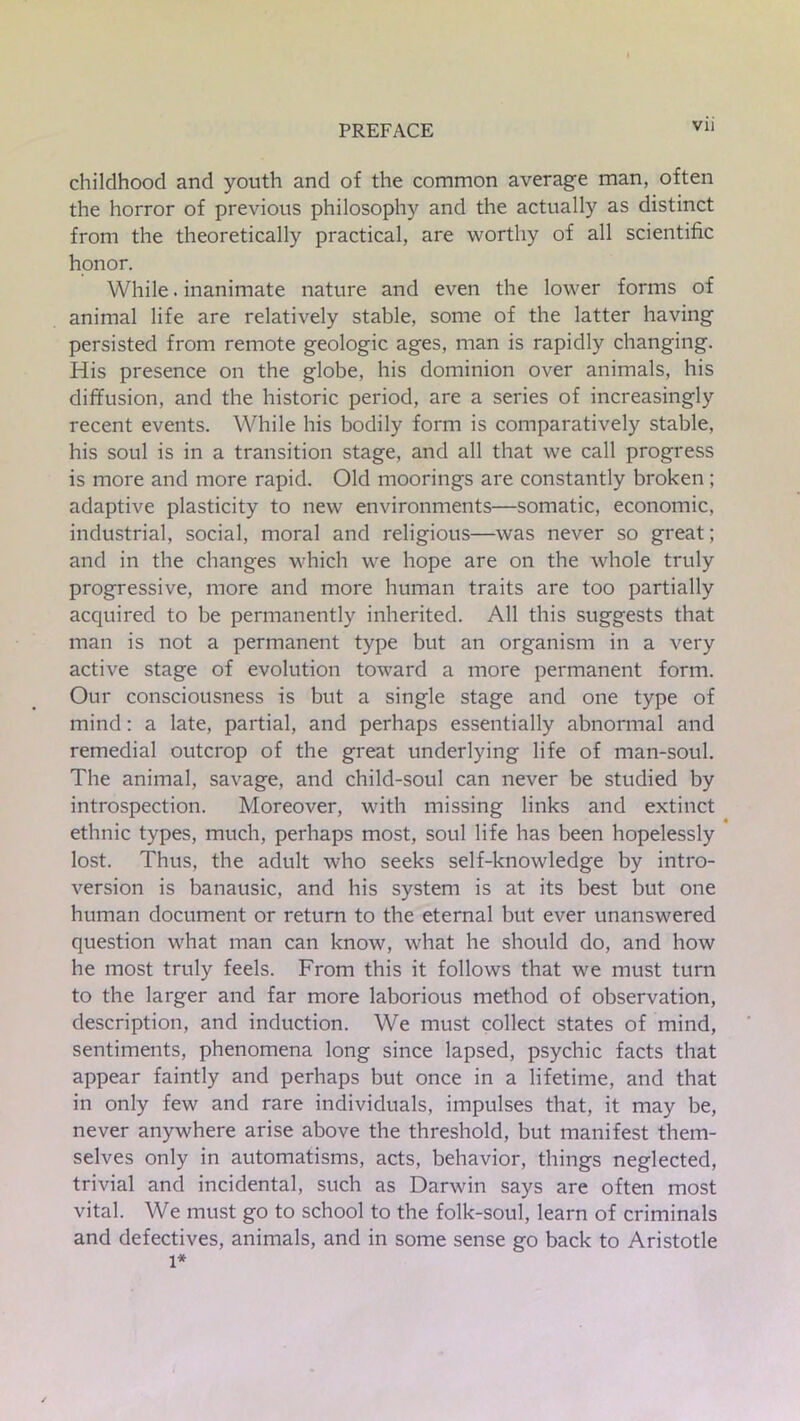 childhood and youth and of the common average man, often the horror of previous philosophy and the actually as distinct from the theoretically practical, are worthy of all scientific honor. While. inanimate nature and even the lower forms of animal life are relatively stable, some of the latter having persisted from remote geologic ages, man is rapidly changing. His presence on the globe, his dominion over animals, his diffusion, and the historic period, are a series of increasingly recent events. While his bodily form is comparatively stable, his soul is in a transition stage, and all that we call progress is more and more rapid. Old moorings are constantly broken; adaptive plasticity to new environments—somatic, economic, industrial, social, moral and religious—was never so great; and in the changes which we hope are on the whole truly progressive, more and more human traits are too partially acquired to be permanently inherited. All this suggests that man is not a permanent type but an organism in a very active stage of evolution toward a more permanent form. Our consciousness is but a single stage and one type of mind: a late, partial, and perhaps essentially abnormal and remedial outcrop of the great underlying life of man-soul. The animal, savage, and child-soul can never be studied by introspection. Moreover, with missing links and extinct ethnic types, much, perhaps most, soul life has been hopelessly lost. Thus, the adult who seeks self-knowledge by intro- version is banausic, and his system is at its best but one human document or return to the eternal but ever unanswered question what man can know, what he should do, and how he most truly feels. From this it follows that we must turn to the larger and far more laborious method of observation, description, and induction. We must collect states of mind, sentiments, phenomena long since lapsed, psychic facts that appear faintly and perhaps but once in a lifetime, and that in only few and rare individuals, impulses that, it may be, never anywhere arise above the threshold, but manifest them- selves only in automatisms, acts, behavior, things neglected, trivial and incidental, such as Darwin says are often most vital. We must go to school to the folk-soul, learn of criminals and defectives, animals, and in some sense go back to Aristotle l*