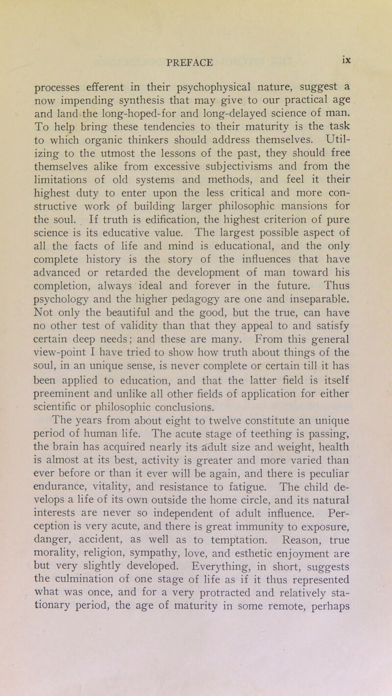 processes efferent in their psychophysical nature, suggest a now impending synthesis that may give to our practical age and land the long-hoped-for and long-delayed science of man. To help bring these tendencies to their maturity is the task to which organic thinkers should address themselves. Util- izing to the utmost the lessons of the past, they should free themselves alike from excessive subjectivisms and from the limitations of old systems and methods, and feel it their highest duty to enter upon the less critical and more con- structive work of building larger philosophic mansions for the soul. If truth is edification, the highest criterion of pure science is its educative value. The largest possible aspect of all the facts of life and mind is educational, and the only complete history is the story of the influences that have advanced or retarded the development of man toward his completion, always ideal and forever in the future. Thus psychology and the higher pedagogy are one and inseparable. Not only the beautiful and the good, but the true, can have no other test of validity than that they appeal to and satisfy certain deep needs; and these are many. From this general view-point I have tried to show how truth about things of the soul, in an unique sense, is never complete or certain till it has been applied to education, and that the latter field is itself preeminent and unlike all other fields of application for either scientific or philosophic conclusions. The years from about eight to twelve constitute an unique period of human life. The acute stage of teething is passing, the brain has acquired nearly its adult size and weight, health is almost at its best, activity is greater and more varied than ever before or than it ever will be again, and there is peculiar endurance, vitality, and resistance to fatigue. The child de- velops a life of its own outside the home circle, and its natural interests are never so independent of adult influence. Per- ception is very acute, and there is great immunity to exposure, danger, accident, as well as to temptation. Reason, true morality, religion, sympathy, love, and esthetic enjoyment are but very slightly developed. Everything, in short, suggests the culmination of one stage of life as if it thus represented what was once, and for a very protracted and relatively sta- tionary period, the age of maturity in some remote, perhaps