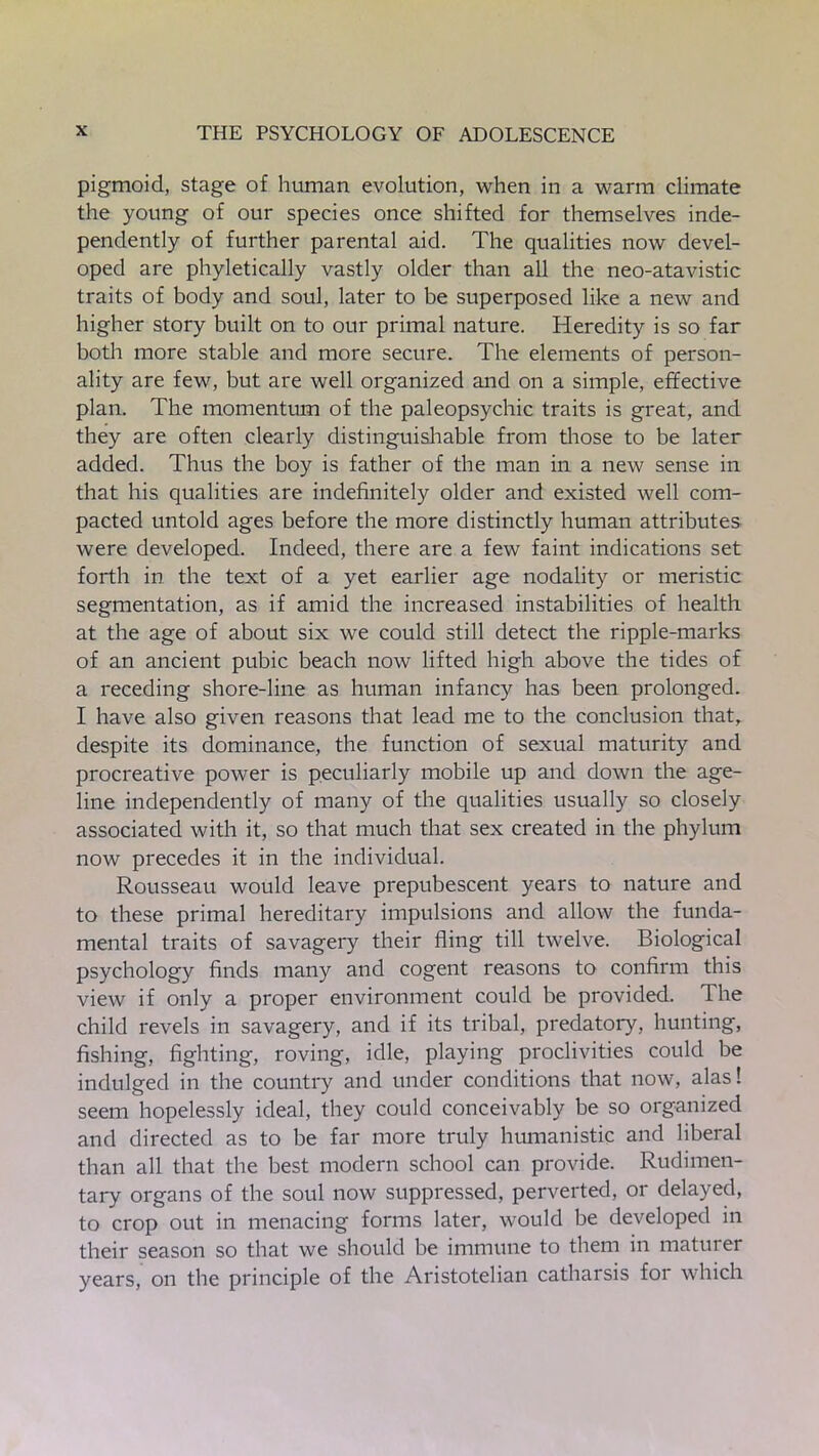 pigmoid, stage of human evolution, when in a warm climate the young of our species once shifted for themselves inde- pendently of further parental aid. The qualities now devel- oped are phyletically vastly older than all the neo-atavistic traits of body and soul, later to be superposed like a new and higher story built on to our primal nature. Heredity is so far both more stable and more secure. The elements of person- ality are few, but are well organized and on a simple, effective plan. The momentum of the paleopsychic traits is great, and they are often clearly distinguishable from those to be later added. Thus the boy is father of the man in a new sense in that his qualities are indefinitely older and existed well com- pacted untold ages before the more distinctly human attributes were developed. Indeed, there are a few faint indications set forth in the text of a yet earlier age nodality or meristic segmentation, as if amid the increased instabilities of health at the age of about six we could still detect the ripple-marks of an ancient pubic beach now lifted high above the tides of a receding shore-line as human infancy has been prolonged. I have also given reasons that lead me to the conclusion that, despite its dominance, the function of sexual maturity and procreative power is peculiarly mobile up and down the age- line independently of many of the qualities usually so closely associated with it, so that much that sex created in the phylum now precedes it in the individual. Rousseau would leave prepubescent years to nature and to these primal hereditary impulsions and allow the funda- mental traits of savagery their fling till twelve. Biological psychology finds many and cogent reasons to confirm this view if only a proper environment could be provided. The child revels in savagery, and if its tribal, predatory, hunting, fishing, fighting, roving, idle, playing proclivities could be indulged in the country and under conditions that now, alas! seem hopelessly ideal, they could conceivably be so organized and directed as to be far more truly humanistic and liberal than all that the best modern school can provide. Rudimen- tary organs of the soul now suppressed, perverted, or delayed, to crop out in menacing forms later, would be developed in their season so that we should be immune to them in maturer years, on the principle of the Aristotelian catharsis for which