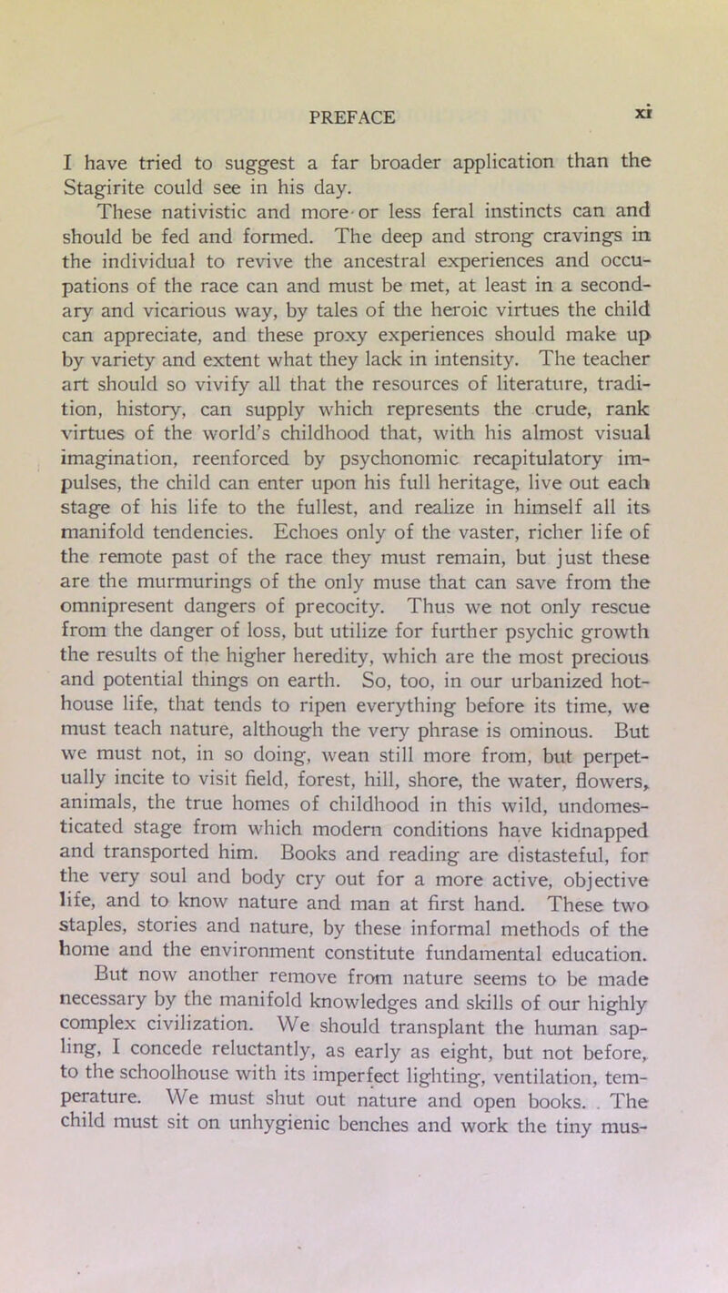 xr I have tried to suggest a far broader application than the Stagirite could see in his day. These nativistic and more-or less feral instincts can and should be fed and formed. The deep and strong cravings in the individual to revive the ancestral experiences and occu- pations of the race can and must be met, at least in a second- ary and vicarious way, by tales of the heroic virtues the child can appreciate, and these proxy experiences should make up by variety and extent what they lack in intensity. The teacher art should so vivify all that the resources of literature, tradi- tion, history, can supply which represents the crude, rank virtues of the world’s childhood that, with his almost visual imagination, reenforced by psychonomic recapitulatory im- pulses, the child can enter upon his full heritage, live out each stage of his life to the fullest, and realize in himself all its manifold tendencies. Echoes only of the vaster, richer life of the remote past of the race they must remain, but just these are the murmurings of the only muse that can save from the omnipresent dangers of precocity. Thus we not only rescue from the danger of loss, but utilize for further psychic growth the results of the higher heredity, which are the most precious and potential things on earth. So, too, in our urbanized hot- house life, that tends to ripen everything before its time, we must teach nature, although the very phrase is ominous. But we must not, in so doing, wean still more from, but perpet- ually incite to visit field, forest, hill, shore, the water, flowers, animals, the true homes of childhood in this wild, undomes- ticated stage from which modern conditions have kidnapped and transported him. Books and reading are distasteful, for the very soul and body cry out for a more active, objective life, and to know nature and man at first hand. These two staples, stories and nature, by these informal methods of the home and the environment constitute fundamental education. But now another remove from nature seems to be made necessary by the manifold knowledges and skills of our highly complex civilization. We should transplant the human sap- ling, I concede reluctantly, as early as eight, but not before, to the schoolhouse with its imperfect lighting, ventilation, tem- perature. We must shut out nature and open books. . The child must sit on unhygienic benches and work the tiny mus-