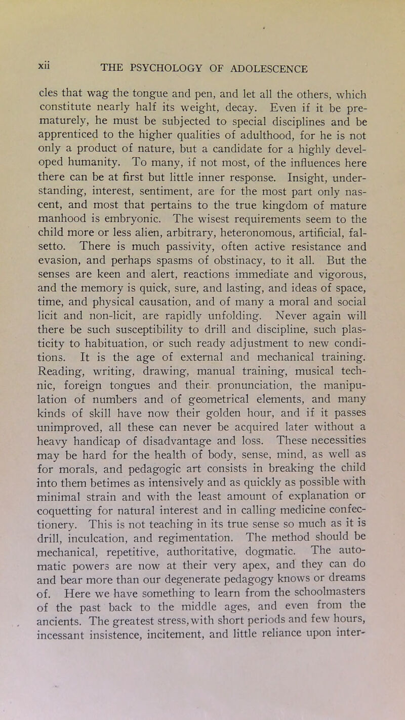 cles that wag the tongue and pen, and let all the others, which constitute nearly half its weight, decay. Even if it be pre- maturely, he must be subjected to special disciplines and be apprenticed to the higher qualities of adulthood, for he is not only a product of nature, but a candidate for a highly devel- oped humanity. To many, if not most, of the influences here there can be at first but little inner response. Insight, under- standing, interest, sentiment, are for the most part only nas- cent, and most that pertains to the true kingdom of mature manhood is embryonic. The wisest requirements seem to the child more or less alien, arbitrary, heteronomous, artificial, fal- setto. There is much passivity, often active resistance and evasion, and perhaps spasms of obstinacy, to it all. But the senses are keen and alert, reactions immediate and vigorous, and the memory is quick, sure, and lasting, and ideas of space, time, and physical causation, and of many a moral and social licit and non-licit, are rapidly unfolding. Never again will there be such susceptibility to drill and discipline, such plas- ticity to habituation, or such ready adjustment to new condi- tions. It is the age of external and mechanical training. Reading, writing, drawing, manual training, musical tech- nic, foreign tongues and their pronunciation, the manipu- lation of numbers and of geometrical elements, and many kinds of skill have now their golden hour, and if it passes unimproved, all these can never be acquired later without a heavy handicap of disadvantage and loss. These necessities may be hard for the health of body, sense, mind, as well as for morals, and pedagogic art consists in breaking the child into them betimes as intensively and as quickly as possible with minimal strain and with the least amount of explanation or coquetting for natural interest and in calling medicine confec- tionery. This is not teaching in its true sense so much as it is drill, inculcation, and regimentation. The method should be mechanical, repetitive, authoritative, dogmatic. The auto- matic powers are now at their very apex, and they can do and bear more than our degenerate pedagogy knows or dreams of. Here we have something to learn from the schoolmasters of the past back to the middle ages, and even from the ancients. The greatest stress, with short periods and few hours, incessant insistence, incitement, and little reliance upon inter-