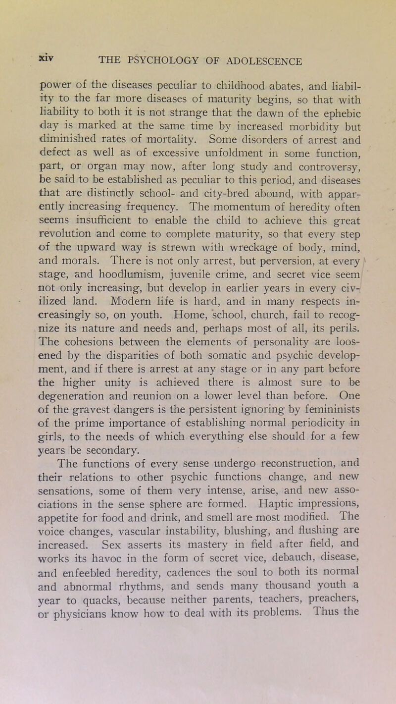 power of the diseases peculiar to childhood abates, and liabil- ity to the far more diseases of maturity begins, so that with liability to both it is not strange that the dawn of the ephebic day is marked at the same time by increased morbidity but diminished rates of mortality. Some disorders of arrest and defect as well as of excessive unfoldment in some function, part, or organ may now, after long study and controversy, be said to be established as peculiar to this period, and diseases that are distinctly school- and city-bred abound, with appar- ently increasing frequency. The momentum of heredity often seems insufficient to enable the child to achieve this great revolution and come to complete maturity, so that every step of the upward way is strewn with wreckage of body, mind, and morals. There is not only arrest, but perversion, at every stage, and hoodlumism, juvenile crime, and secret vice seem not only increasing, but develop in earlier years in every civ- ilized land. Modern life is hard, and in many respects in- creasingly so, on youth. Home, school, church, fail to recog- nize its nature and needs and, perhaps most of all, its perils. The cohesions between the elements of personality are loos- ened by the disparities of both somatic and psychic develop- ment, and if there is arrest at any stage or in any part before the higher unity is achieved there is almost sure to be degeneration and reunion on a lower level than before. One of the gravest dangers is the persistent ignoring by femininists of the prime importance of establishing normal periodicity in girls, to the needs of which everything else should for a few years be secondary. The functions of every sense undergo reconstruction, and their relations to other psychic functions change, and new sensations, some of them very intense, arise, and new asso- ciations in the sense sphere are formed. Haptic impressions, appetite for food and drink, and smell are most modified. The voice changes, vascular instability, blushing, and flushing are increased. Sex asserts its mastery in field after field, and works its havoc in the form of secret vice, debauch, disease, and enfeebled heredity, cadences the soul to both its normal and abnormal rhythms, and sends many thousand youth a year to quacks, because neither parents, teachers, preachers, or physicians know how to deal with its problems. 1 bus the