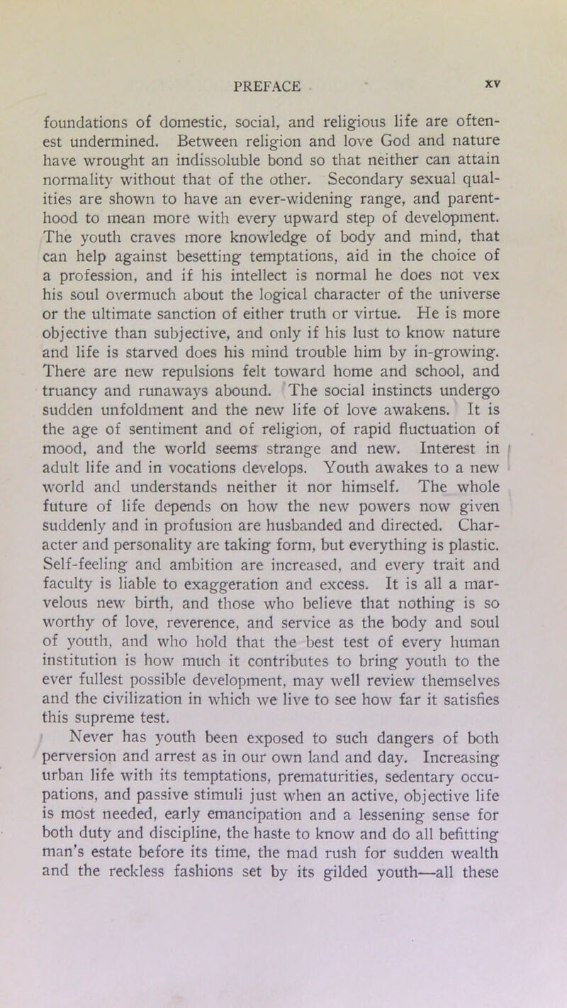 foundations of domestic, social, and religious life are often- est undermined. Between religion and love God and nature have wrought an indissoluble bond so that neither can attain normality without that of the other. Secondary sexual qual- ities are shown to have an ever-widening range, and parent- hood to mean more with every upward step of development. The youth craves more knowledge of body and mind, that can help against besetting temptations, aid in the choice of a profession, and if his intellect is normal he does not vex his soul overmuch about the logical character of the universe or the ultimate sanction of either truth or virtue. He is more objective than subjective, and only if his lust to know nature and life is starved does his mind trouble him by in-growing. There are new repulsions felt toward home and school, and truancy and runaways abound. The social instincts undergo sudden unfoldment and the new life of love awakens. It is the age of sentiment and of religion, of rapid fluctuation of mood, and the world seems strange and new. Interest in adult life and in vocations develops. Youth awakes to a new world and understands neither it nor himself. The whole future of life depends on how the new powers now given suddenly and in profusion are husbanded and directed. Char- acter and personality are taking form, but everything is plastic. Self-feeling and ambition are increased, and every trait and faculty is liable to exaggeration and excess. It is all a mar- velous new birth, and those who believe that nothing is so worthy of love, reverence, and service as the body and soul of youth, and who hold that the best test of every human institution is how much it contributes to bring youth to the ever fullest possible development, may well review themselves and the civilization in which we live to see how far it satisfies this supreme test. Never has youth been exposed to such dangers of both perversion and arrest as in our own land and day. Increasing urban life with its temptations, prematurities, sedentary occu- pations, and passive stimuli just when an active, objective life is most needed, early emancipation and a lessening sense for both duty and discipline, the haste to know and do all befitting man’s estate before its time, the mad rush for sudden wealth and the reckless fashions set by its gilded youth—all these