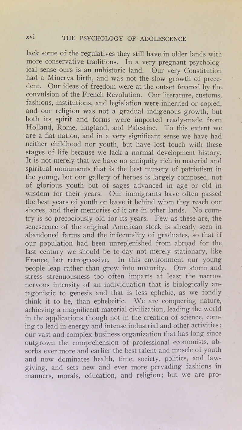 lack some of the regulatives they still have in older lands with more conservative traditions. In a very pregnant psycholog- ical sense ours is an unhistoric land. Our very Constitution had a Minerva birth, and was not the slow growth of prece- dent. Our ideas of freedom were at the outset fevered by the convulsion of the French Revolution. Our literature, customs, fashions, institutions, and legislation were inherited or copied, and our religion was not a gradual indigenous growth, but both its spirit and forms were imported ready-made from Holland, Rome, England, and Palestine. To this extent we are a fiat nation, and in a very significant sense we have had neither childhood nor youth, but have lost touch with these stages of life because we lack a normal development history. It is not merely that we have no antiquity rich in material and spiritual monuments that is the best nursery of patriotism in the young, but our gallery of heroes is largely composed, not of glorious youth but of sages advanced in age or old in wisdom for their years. Our immigrants have often passed the best years of youth or leave it behind when they reach our shores, and their memories of it are in other lands. No coun- try is so precociously old for its years. Few as these are, the senescence of the original American stock is already seen in abandoned farms and the infecundity of graduates, so that if our population had been unreplenished from abroad for the last century we should be to-day not merely stationary, like France, but retrogressive. In this environment our young people leap rather than grow into maturity. Our storm and stress strenuousness too often imparts at least the narrow nervous intensity of an individuation that is biologically an- tagonistic to genesis and that is less ephebic, as we fondly think it to be, than ephebeitic. We are conquering nature, achieving a magnificent material civilization, leading the world in the applications though not in the creation of science, com- ing to lead in energy and intense industrial and other activities; our vast and complex business organization that has long since outgrown the comprehension of professional economists, ab- sorbs ever more and earlier the best talent and muscle of youth and now dominates health, time, society, politics, and law- giving, and sets new and ever more pervading fashions in manners, morals, education, and religion; but we are pro-