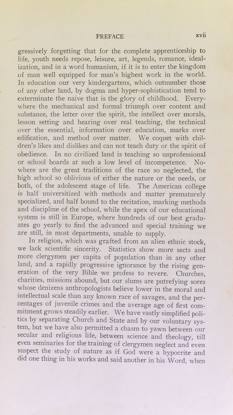 gressively forgetting that for the complete apprenticeship to life, youth needs repose, leisure, art, legends, romance, ideal- ization, and in a word humanism, if it is to enter the kingdom of man well equipped for man’s highest work in the world. In education our very kindergartens, which outnumber those of any other land, by dogma and hyper-sophistication tend to exterminate the naive that is the glory of childhood. Every- where the mechanical and formal triumph over content and substance, the letter over the spirit, the intellect over morals, lesson setting and hearing over real teaching, the technical over the essential, information over education, marks over edification, and method over matter. We coquet with chil- dren’s likes and dislikes and can not teach duty or the spirit of obedience. In no civilized land is teaching so unprofessional or school boards at such a low level of incompetence. No- where are the great traditions of the race so neglected, the high school so oblivious of either the nature or the needs, or both, of the adolescent stage of life. The American college is half universitized with methods and matter prematurely specialized, and half bound to the recitation, marking methods and discipline of the school, while the apex of our educational system is still in Europe, where hundreds of our best gradu- ates go yearly to find the advanced and special training we are still, in most departments, unable to supply. In religion, which was grafted from an alien ethnic stock, we lack scientific sincerity. Statistics show more sects and more clergymen per capita of population than in any other land, and a rapidly progressive ignorance by the rising gen- eration of the very Bible we profess to revere. Churches, charities, missions abound, but our slums are putrefying sores whose denizens anthropologists believe lower in the moral and intellectual scale than any known race of savages, and the per- centages of juvenile crimes and the average age of first com- mitment grows steadily earlier. We have vastly simplified poli- tics by separating Church and State and by our voluntary sys- tem, but we have also permitted a chasm to yawn between our secular and religious life, between science and theology, till even seminaries for the training of clergymen neglect and even suspect the study of nature as if God were a hypocrite and did one thing in his works and said another in his Word, when