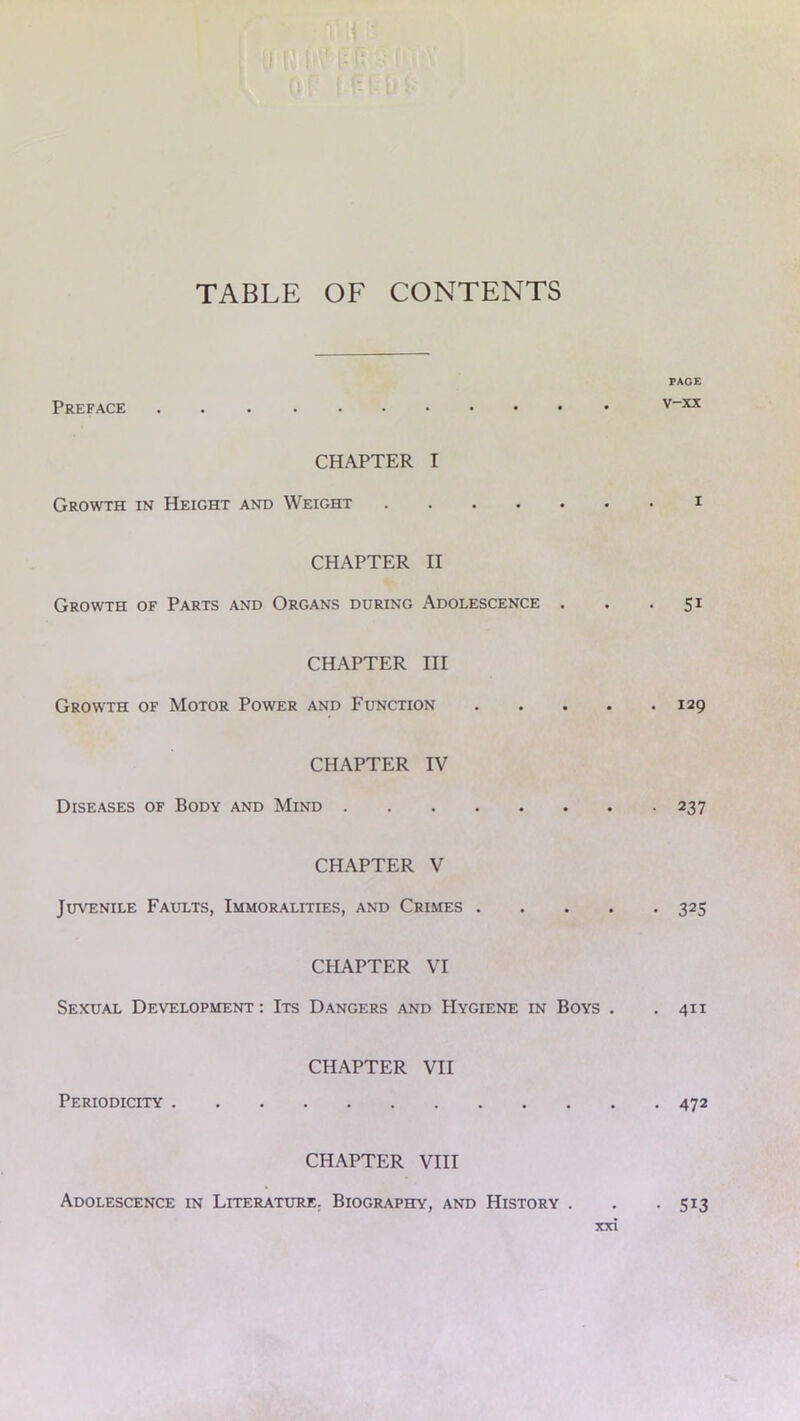 TABLE OF CONTENTS Preface CHAPTER I Growth in Height and Weight CHAPTER II Growth of Parts and Organs during Adolescence . CHAPTER III Growth of Motor Power and Function CHAPTER IV Diseases of Body and Mind CHAPTER V Juvenile Faults, Immoralities, and Crimes . CHAPTER VI Sexual Development : Its Dangers and Hygiene in Boys . Periodicity CHAPTER VII CHAPTER VIII PACE v-xx 51 . 129 • 237 • 325 . 411 472 Adolescence in Literature. Biography, and History . • 513