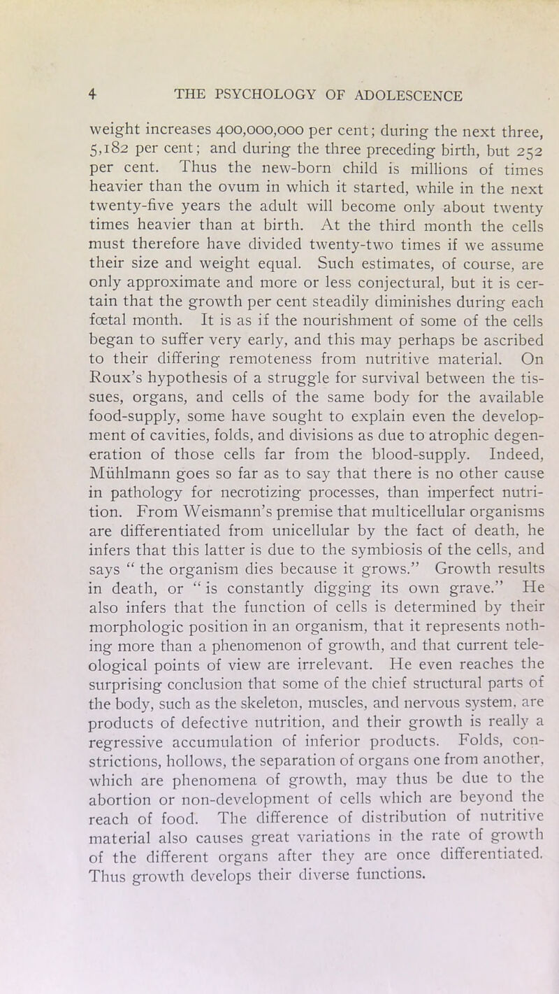 weight increases 400,000,000 per cent; during the next three, 5,182 per cent; and during the three preceding birth, but 252 per cent. Thus the new-born child is millions of times heavier than the ovum in which it started, while in the next twenty-five years the adult will become only about twenty times heavier than at birth. At the third month the cells must therefore have divided twenty-two times if we assume their size and weight equal. Such estimates, of course, are only approximate and more or less conjectural, but it is cer- tain that the growth per cent steadily diminishes during each foetal month. It is as if the nourishment of some of the cells began to suffer very early, and this may perhaps be ascribed to their differing remoteness from nutritive material. On Roux’s hypothesis of a struggle for survival between the tis- sues, organs, and cells of the same body for the available food-supply, some have sought to explain even the develop- ment of cavities, folds, and divisions as due to atrophic degen- eration of those cells far from the blood-supply. Indeed, Muhlmann goes so far as to say that there is no other cause in pathology for necrotizing processes, than imperfect nutri- tion. From Weismann’s premise that multicellular organisms are differentiated from unicellular by the fact of death, he infers that this latter is due to the symbiosis of the cells, and says “ the organism dies because it grows.” Growth results in death, or “ is constantly digging its own grave.” He also infers that the function of cells is determined by their morphologic position in an organism, that it represents noth- ing more than a phenomenon of growth, and that current tele- ological points of view are irrelevant. He even reaches the surprising conclusion that some of the chief structural parts of the body, such as the skeleton, muscles, and nervous system, are products of defective nutrition, and their growth is really a regressive accumulation of inferior products. Folds, con- strictions, hollows, the separation of organs one from another, which are phenomena of growth, may thus be due to the abortion or non-development of cells which are beyond the reach of food. The difference of distribution of nutritive material also causes great variations in the rate of growth of the different organs after they are once differentiated. Thus growth develops their diverse functions.