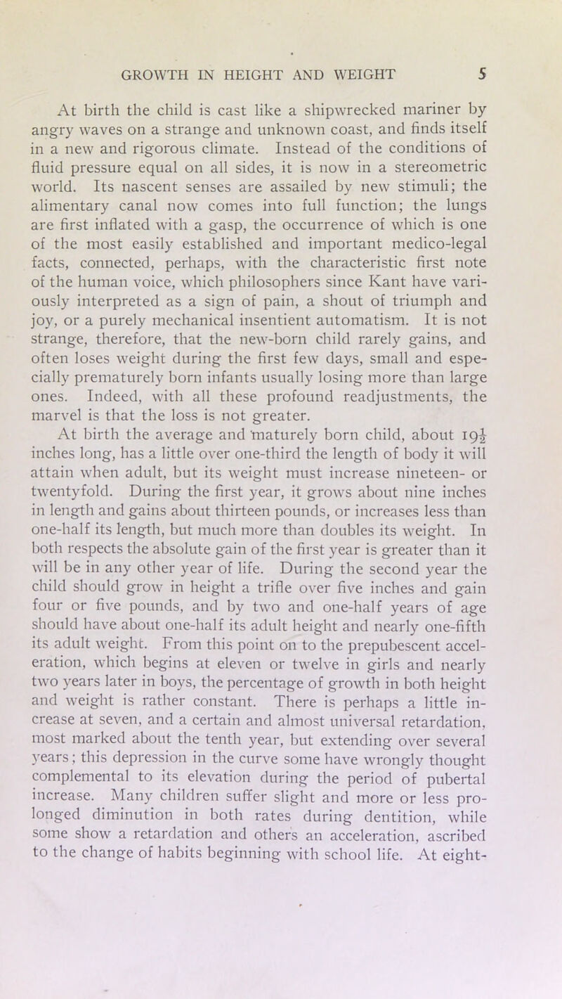 At birth the child is cast like a shipwrecked mariner by angry waves on a strange and unknown coast, and finds itself in a new and rigorous climate. Instead of the conditions of fluid pressure equal on all sides, it is now in a stereometric world. Its nascent senses are assailed by new stimuli; the alimentary canal now comes into full function; the lungs are first inflated with a gasp, the occurrence of which is one of the most easily established and important medico-legal facts, connected, perhaps, with the characteristic first note of the human voice, which philosophers since Kant have vari- ously interpreted as a sign of pain, a shout of triumph and joy, or a purely mechanical insentient automatism. It is not strange, therefore, that the new-born child rarely gains, and often loses weight during the first few days, small and espe- cially prematurely born infants usually losing more than large ones. Indeed, with all these profound readjustments, the marvel is that the loss is not greater. At birth the average and 'maturely born child, about 19^ inches long, has a little over one-third the length of body it will attain when adult, but its weight must increase nineteen- or twentyfold. During the first year, it grows about nine inches in length and gains about thirteen pounds, or increases less than one-half its length, but much more than doubles its weight. In both respects the absolute gain of the first year is greater than it will be in any other year of life. During the second year the child should grow in height a trifle over five inches and gain four or five pounds, and by two and one-half years of age should have about one-half its adult height and nearly one-fifth its adult weight. From this point on to the prepubescent accel- eration, which begins at eleven or twelve in girls and nearly two years later in boys, the percentage of growth in both height and weight is rather constant. There is perhaps a little in- crease at seven, and a certain and almost universal retardation, most marked about the tenth year, but extending over several years; this depression in the curve some have wrongly thought complemental to its elevation during the period of pubertal increase. Many children suffer slight and more or less pro- longed diminution in both rates during dentition, while some show a retardation and others an acceleration, ascribed to the change of habits beginning with school life. At eight-