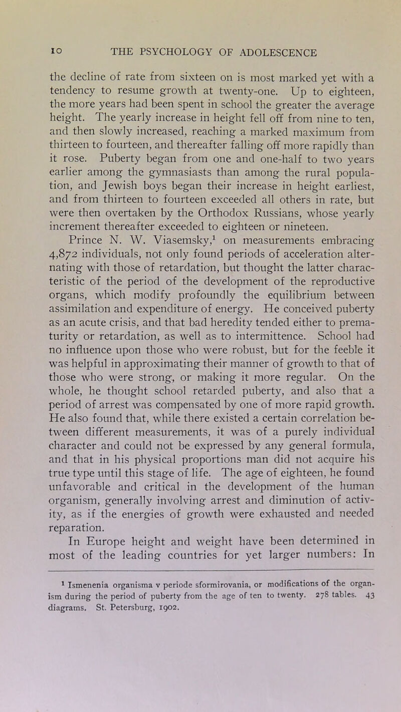 the decline of rate from sixteen on is most marked yet with a tendency to resume growth at twenty-one. Up to eighteen, the more years had been spent in school the greater the average height. The yearly increase in height fell off from nine to ten, and then slowly increased, reaching a marked maximum from thirteen to fourteen, and thereafter falling off more rapidly than it rose. Puberty began from one and one-half to two years earlier among the gymnasiasts than among the rural popula- tion, and Jewish boys began their increase in height earliest, and from thirteen to fourteen exceeded all others in rate, but were then overtaken by the Orthodox Russians, whose yearly increment thereafter exceeded to eighteen or nineteen. Prince N. W. Viasemsky,1 on measurements embracing 4,872 individuals, not only found periods of acceleration alter- nating with those of retardation, but thought the latter charac- teristic of the period of the development of the reproductive organs, which modify profoundly the equilibrium between assimilation and expenditure of energy. He conceived puberty as an acute crisis, and that bad heredity tended either to prema- turity or retardation, as well as to intermittence. School had no influence upon those who were robust, but for the feeble it was helpful in approximating their manner of growth to that of those who were strong, or making it more regular. On the whole, he thought school retarded puberty, and also that a period of arrest was compensated by one of more rapid growth. He also found that, while there existed a certain correlation be- tween different measurements, it was of a purely individual character and could not be expressed by any general formula, and that in his physical proportions man did not acquire his true type until this stage of life. The age of eighteen, he found unfavorable and critical in the development of the human organism, generally involving arrest and diminution of activ- ity, as if the energies of growth were exhausted and needed reparation. In Europe height and weight have been determined in most of the leading countries for yet larger numbers: In 1 Ismenenia organisma v periode sformirovania, or modifications of the organ- ism during the period of puberty from the age of ten to twenty. 278 tables. 43 diagrams. St. Petersburg, 1902.