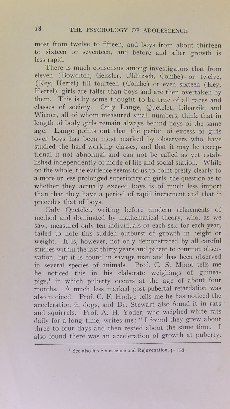 most from twelve to fifteen, and boys from about thirteen to sixteen or seventeen, and before and after growth is less rapid. There is much consensus among investigators that from eleven (Bowditch, Geissler, Uhlitzsch, Combe) ■ or twelve, (Key, Hertel) till fourteen (Combe) or even sixteen (Key, Hertel), girls are taller than boys and are then overtaken by them. This is by some thought to be true of all races and classes of society. Only Lange, Quetelet, Liharzik, and Wiener, all of whom measured small numbers, think that in length of body girls remain always behind boys of the same age. Lange points out that the period of excess of girls over boys has been most marked by observers who have studied the hard-working classes, and that it may be excep- tional if not abnormal and can not be called as yet estab- lished independently of mode of life and social station. While on the whole, the evidence seems to us to point pretty clearly to a more or less prolonged superiority of girls, the question as to whether they actually exceed boys is of much less import than that they have a period of rapid increment and that it precedes that of boys. Only Quetelet, writing before modern refinements of method and dominated by mathematical theory, who, as we saw, measured only ten individuals of each sex for each year, failed to note this sudden outburst of growth in height or weight. It is, however, not only demonstrated by all careful studies within the last thirty years and patent to common obser- vation, but it is found in savage man and has been observed in several species of animals. Prof. C. S. Minot tells me he noticed this in his elaborate weighings of guinea- pigs,1 in which puberty occurs at the age of about four months. A much less marked post-pubertal retardation was also noticed. Prof. C. F. Hodge tells me he has noticed the acceleration in dogs, and Dr. Stewart also found it in rats and squirrels. Prof. A. H. Yoder, who weighed white rats daily for a long time, writes me: “ I found they grew about three to four days and then rested about the same time. I also found there was an acceleration of growth at puberty. 1 See also his Senescence and Rejuvenation, p. 133.