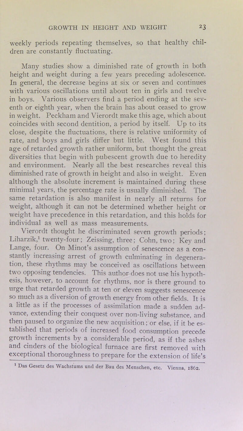 weekly periods repeating themselves, so that healthy chil- dren are constantly fluctuating. Many studies show a diminished rate of growth in both height and weight during a few years preceding adolescence. In general, the decrease begins at six or seven and continues with various oscillations until about ten in girls and twelve in boys. Various observers find a period ending at the sev- enth or eighth year, when the brain has about ceased to grow in weight. Peckham and Vierordt make this age, which about coincides with second dentition, a period by itself. Up to its close, despite the fluctuations, there is relative uniformity of rate, and boys and girls differ but little. West found this age of retarded growth rather uniform, but thought the great diversities that begin with pubescent growth due to heredity and environment. Nearly all the best researches reveal this diminished rate of growth in height and also in weight. Even although the absolute increment is maintained during these minimal years, the percentage rate is usually diminished. The same retardation is also manifest in nearly all returns for weight, although it can not be determined whether height or weight have precedence in this retardation, and this holds for individual as well as mass measurements. Vierordt thought he discriminated seven growth periods; Liharzik,1 twenty-four; Zeissing, three; Cohn, two; Key and Lange, four. On Minot’s assumption of senescence as a con- stantly increasing arrest of growth culminating in degenera- tion, these rhythms may be conceived as oscillations between two opposing tendencies. This author does not use his hypoth- esis, however, to account for rhythms, nor is there ground to urge that retarded growth at ten or eleven suggests senescence so much as a diversion of growth energy from other fields. It is a little as if the processes of assimilation made a sudden ad- vance, extending their conquest over non-living substance, and then paused to organize the new acquisition; or else, if it be es- tablished that periods of increased food consumption precede growth increments by a considerable period, as if the ashes and cinders of the biological furnace are first removed with exceptional thoroughness to prepare for the extension of life’s 1 Das Gesetz des Wachstums und der Bau des Menschen, etc. Vienna, 1862.