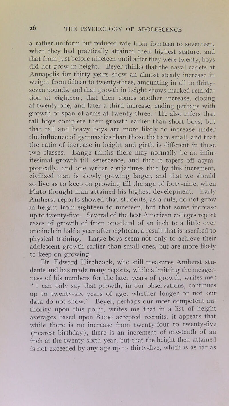 a rather uniform but reduced rate from fourteen to seventeen, when they had practically attained their highest stature, and that from just before nineteen until after they were twenty, boys did not grow in height. Beyer thinks that the naval cadets at Annapolis for thirty years show an almost steady increase in weight from fifteen to twenty-three, amounting in all to thirty- seven pounds, and that growth in height shows marked retarda- tion at eighteen; that then comes another increase, closing at twenty-one, and later a third increase, ending perhaps with growth of span of arms at twenty-three. He also infers that tall boys complete their growth earlier than short boys, but that tall and heavy boys are more likely to increase under the influence of gymnastics than those that are small, and that the ratio of increase in height and girth is different in these two classes. Lange thinks there may normally be an infin- itesimal growth till senescence, and that it tapers off asym- ptotically, and one writer conjectures that by this increment, civilized man is slowly growing larger, and that we should so live as to keep on growing till the age of forty-nine, when Plato thought man attained his highest development. Early Amherst reports showed that students, as a rule, do not grow in height from eighteen to nineteen, but that some increase up to twenty-five. Several of the best American colleges report cases of growth of from one-third of an inch to a little over one inch in half a year after eighteen, a result that is ascribed to physical training. Large boys seem not only to achieve their adolescent growth earlier than small ones, but are more likely to keep on growing. Dr. Edward Hitchcock, who still measures Amherst stu- dents and has made many reports, while admitting the meager- ness of his numbers for the later years of growth, writes me: “ I can only say that growth, in our observations, continues up to twenty-six years of age, whether longer or not our data do not show.” Beyer, perhaps our most competent au- thority upon this point, writes me that in a list of height averages based upon 8,ooo accepted recruits, it appears that while there is no increase from twenty-four to twenty-five (nearest birthday), there is an increment of one-tenth of an inch at the twenty-sixth year, but that the height then attained is not exceeded by any age up to thirty-five, which is as far as