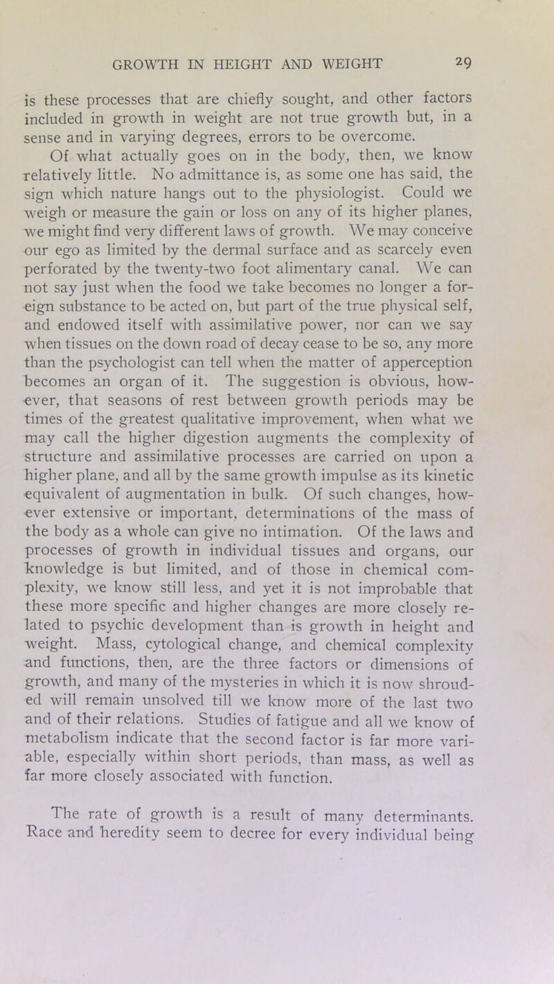 is these processes that are chiefly sought, and other factors included in growth in weight are not true growth but, in a sense and in varying degrees, errors to be overcome. Of what actually goes on in the body, then, we know relatively little. No admittance is, as some one has said, the sign which nature hangs out to the physiologist. Could we weigh or measure the gain or loss on any of its higher planes, we might find very different laws of growth. We may conceive our ego as limited by the dermal surface and as scarcely even perforated by the twenty-two foot alimentary canal. We can not say just when the food we take becomes no longer a for- eign substance to be acted on, but part of the true physical self, and endowed itself with assimilative power, nor can we say when tissues on the down road of decay cease to be so, any more than the psychologist can tell when the matter of apperception becomes an organ of it. The suggestion is obvious, how- ever, that seasons of rest between growth periods may be times of the greatest qualitative improvement, when what we may call the higher digestion augments the complexity of structure and assimilative processes are carried on upon a higher plane, and all by the same growth impulse as its kinetic equivalent of augmentation in bulk. Of such changes, how- ever extensive or important, determinations of the mass of the body as a whole can give no intimation. Of the laws and processes of growth in individual tissues and organs, our knowledge is but limited, and of those in chemical com- plexity, we know still less, and yet it is not improbable that these more specific and higher changes are more closely re- lated to psychic development than is growth in height and weight. Mass, cytological change, and chemical complexity and functions, then, are the three factors or dimensions of growth, and many of the mysteries in which it is now shroud- ed will remain unsolved till we know more of the last two and of their relations. Studies of fatigue and all we know of metabolism indicate that the second factor is far more vari- able, especially within short periods, than mass, as well as far more closely associated with function. The rate of growth is a result of many determinants. Race and heredity seem to decree for every individual being