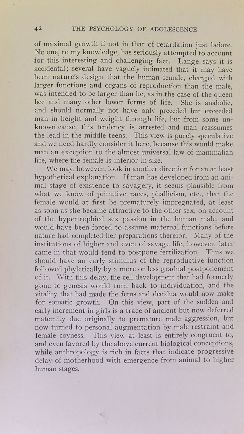 of maximal growth if not in that of retardation just before. No one, to my knowledge, has seriously attempted to account for this interesting and challenging fact. Lange says it is accidental; several have vaguely intimated that it may have been nature’s design that the human female, charged with larger functions and organs of reproduction than the male, was intended to be larger than he, as in the case of the queen bee and many other lower forms of life. She is anabolic, and should normally not have only preceded but exceeded man in height and weight through life, but from some un- known cause, this tendency is arrested and man reassumes the lead in the middle teens. This view is purely speculative and we need hardly consider it here, because this would make man an exception to the almost universal law of mammalian life, where the female is inferior in size. We may, however, look in another direction for an at least hypothetical explanation. If man has developed from an ani- mal stage of existence to savagery, it seems plausible from what we know of primitive races, phallicism, etc., that the female would at first be prematurely impregnated, at least as soon as she became attractive to the other sex, on account of the hypertrophied sex passion in the human male, and would have been forced to assume maternal functions before nature had completed her preparations therefor. Many of the institutions of higher and even of savage life, however, later came in that would tend to postpone fertilization. Thus we should have an early stimulus of the reproductive function followed phyletically by a more or less gradual postponement of it. With this delay, the cell development that had formerly gone to genesis would turn back to individuation, and the vitality that had made the fetus and decidua would now make for somatic growth. On this view, part of the sudden and early increment in girls is a trace of ancient but now deferred maternity due originally to premature male aggression, but now turned to personal augmentation by male restraint and female coyness. This view at least is entirely congruent to, and even favored by the above current biological conceptions, while anthropology is rich in facts that indicate progressive delay of motherhood with emergence from animal to higher human stages.