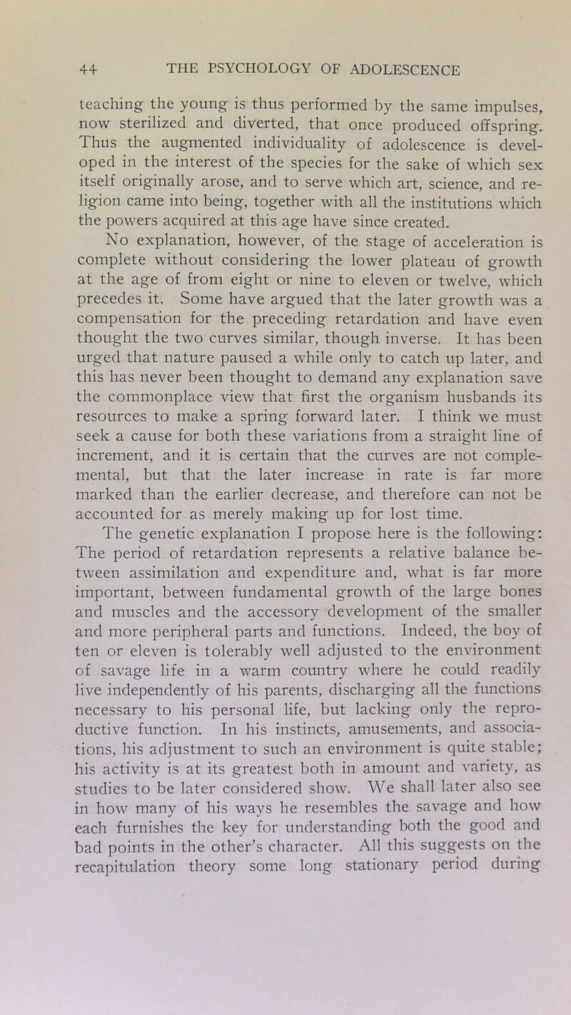 teaching the young is thus performed by the same impulses, now sterilized and diverted, that once produced offspring. Thus the augmented individuality of adolescence is devel- oped in the interest of the species for the sake of which sex itself originally arose, and to serve which art, science, and re- ligion came into being, together with all the institutions which the powers acquired at this age have since created. No explanation, however, of the stage of acceleration is complete without considering the lower plateau of growth at the age of from eight or nine to eleven or twelve, which precedes it. Some have argued that the later growth was a compensation for the preceding retardation and have even thought the two curves similar, though inverse. It has been urged that nature paused a while only to catch up later, and this has never been thought to demand any explanation save the commonplace view that first the organism husbands its resources to make a spring forward later. I think we must seek a cause for both these variations from a straight line of increment, and it is certain that the curves are not comple- mental, but that the later increase in rate is far more marked than the earlier decrease, and therefore can not be accounted for as merely making up for lost time. The genetic explanation I propose here is the following: The period of retardation represents a relative balance be- tween assimilation and expenditure and, what is far more important, between fundamental growth of the large bones and muscles and the accessory development of the smaller and more peripheral parts and functions. Indeed, the boy of ten or eleven is tolerably well adjusted to the environment of savage life in a warm country where he could readily live independently of his parents, discharging all the functions necessary to his personal life, but lacking only the repro- ductive function. In his instincts, amusements, and associa- tions, his adjustment to such an environment is quite stable; his activity is at its greatest both in amount and variety, as studies to be later considered show. We shall later also see in how many of his ways he resembles the savage and how each furnishes the key for understanding both the good and bad points in the other’s character. All this suggests on the recapitulation theory some long stationary period during