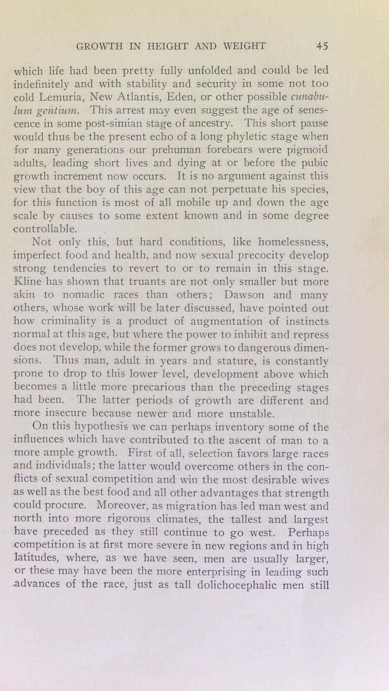 which life had been pretty fully unfolded and could be led indefinitely and with stability and security in some not too cold Lemuria, New Atlantis, Eden, or other possible cunabn- lum gentium. This arrest may even suggest the age of senes- cence in some post-simian stage of ancestry. This short pause would thus be the present echo of a long phyletic stage when for many generations our prehuman forebears were pigmoid adults, leading short lives and dying at or before the pubic growth increment now occurs. It is no argument against this view that the boy of this age can not perpetuate his species, for this function is most of all mobile up and down the age scale by causes to some extent known and in some degree controllable. Not only this, but hard conditions, like homelessness, imperfect food and health, and now sexual precocity develop strong tendencies to revert to or to remain in this stage. Kline has shown that truants are not only smaller but more akin to nomadic races than others; Dawson and many others, whose work will be later discussed, have pointed out how criminality is a product of augmentation of instincts normal at this age, but where the power to inhibit and repress does not develop, while the former grows to dangerous dimen- sions. Thus man, adult in years and stature, is constantly prone to drop to this lower level, development above which becomes a little more precarious than the preceding stages had been. The latter periods of growth are different and more insecure because newer and more unstable. On this hypothesis we can perhaps inventory some of the influences which have contributed to the ascent of man to a more ample growth. First of all, selection favors large races and individuals; the latter would overcome others in the con- flicts of sexual competition and win the most desirable wives as well as the best food and all other advantages that strength could procure. Moreover, as migration has led man west and north into more rigorous climates, the tallest and largest have preceded as they still continue to go west. Perhaps competition is at first more severe in new regions and in high latitudes, where, as we have seen, men are usually larger, or these may have been the more enterprising in leading such .advances of the race, just as tall dolichocephalic men still