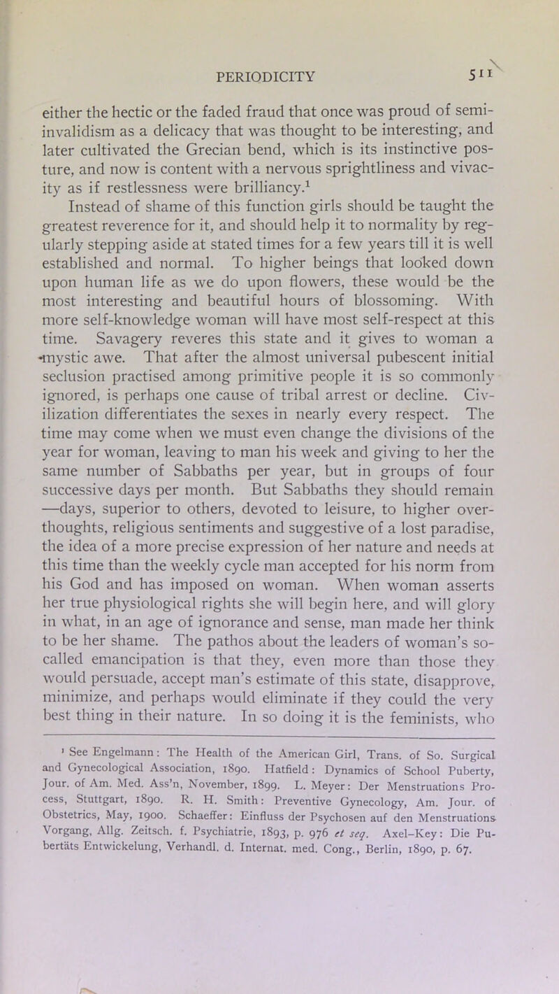either the hectic or the faded fraud that once was proud of semi- invalidism as a delicacy that was thought to be interesting, and later cultivated the Grecian bend, which is its instinctive pos- ture, and now is content with a nervous sprightliness and vivac- ity as if restlessness were brilliancy.1 Instead of shame of this function girls should be taught the greatest reverence for it, and should help it to normality by reg- ularly stepping aside at stated times for a few years till it is well established and normal. To higher beings that looked down upon human life as we do upon flowers, these would be the most interesting and beautiful hours of blossoming. With more self-knowledge woman will have most self-respect at this time. Savagery reveres this state and it gives to woman a -mystic awe. That after the almost universal pubescent initial seclusion practised among primitive people it is so commonly ignored, is perhaps one cause of tribal arrest or decline. Civ- ilization differentiates the sexes in nearly every respect. The time may come when we must even change the divisions of the year for woman, leaving to man his week and giving to her the same number of Sabbaths per year, but in groups of four successive days per month. But Sabbaths they should remain —days, superior to others, devoted to leisure, to higher over- thoughts, religious sentiments and suggestive of a lost paradise, the idea of a more precise expression of her nature and needs at this time than the weekly cycle man accepted for his norm from his God and has imposed on woman. When woman asserts her true physiological rights she will begin here, and will glory in what, in an age of ignorance and sense, man made her think to be her shame. The pathos about the leaders of woman’s so- called emancipation is that they, even more than those they would persuade, accept man’s estimate of this state, disapprove, minimize, and perhaps would eliminate if they could the very best thing in their nature. In so doing it is the feminists, who > See Engelmann: The Health of the American Girl, Trans, of So. Surgical and Gynecological Association, 1890. Hatfield: Dynamics of School Puberty, Jour, of Am. Med. Ass’n, November, 1899. L. Meyer: Der Menstruations Pro- cess, Stuttgart, 1890. R. H. Smith: Preventive Gynecology, Am. Jour, of Obstetrics, May, 1900. Schaeffer: Einfluss der Psychosen auf den Menstruations Vorgang, Allg. Zeitsch. f. Psychiatrie, 1893, p. 976 et seq. Axel-Key: Die Pu- bertats Entwickelung, Verhandl. d. Internat. med. Cong., Berlin, 1890, p. 67.