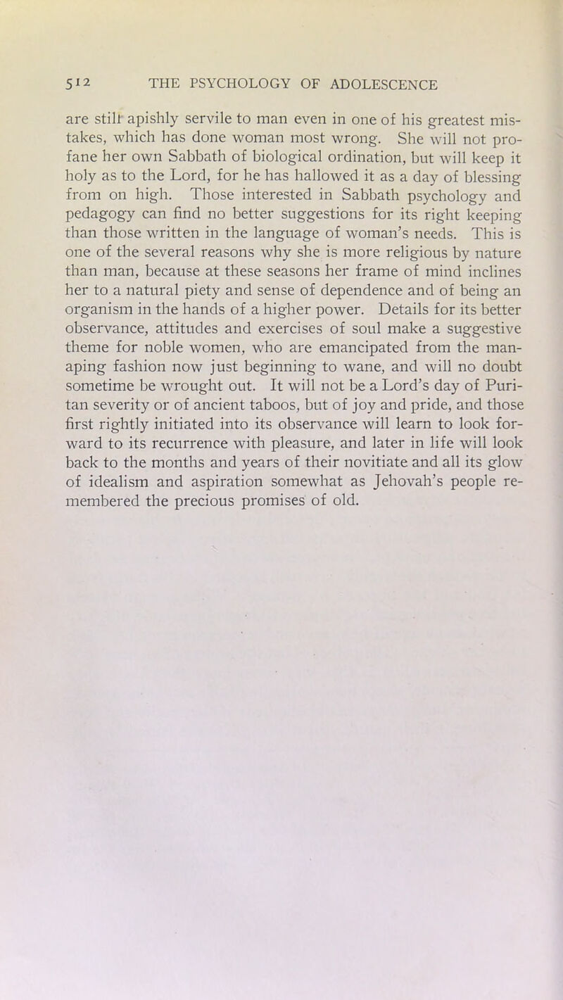 are still apishly servile to man even in one of his greatest mis- takes, which has done woman most wrong. She will not pro- fane her own Sabbath of biological ordination, but will keep it holy as to the Lord, for he has hallowed it as a day of blessing from on high. Those interested in Sabbath psychology and pedagogy can find no better suggestions for its right keeping than those written in the language of woman’s needs. This is one of the several reasons why she is more religious by nature than man, because at these seasons her frame of mind inclines her to a natural piety and sense of dependence and of being an organism in the hands of a higher power. Details for its better observance, attitudes and exercises of soul make a suggestive theme for noble women, who are emancipated from the man- aping fashion now just beginning to wane, and will no doubt sometime be wrought out. It will not be a Lord’s day of Puri- tan severity or of ancient taboos, but of joy and pride, and those first rightly initiated into its observance will learn to look for- ward to its recurrence with pleasure, and later in life will look back to the months and years of their novitiate and all its glow of idealism and aspiration somewhat as Jehovah’s people re- membered the precious promises of old.