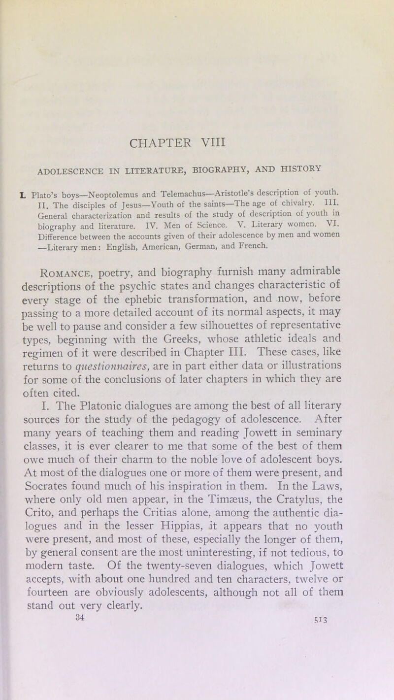CHAPTER VIII ADOLESCENCE IN LITERATURE, BIOGRAPHY, AND HISTORY I. Plato’s boys—Neoptolemus and Telemachus—Aristotle s description of youth. II. The disciples of Jesus—Youth of the saints—The age of chivalry. III. General characterization and results of the study of description of youth in biography and literature. IV. Men of Science. V. Literary women. VI. Difference between the accounts given of their adolescence by men and women —Literary men: English, American, German, and French. Romance, poetry, and biography furnish many admirable descriptions of the psychic states and changes characteristic of every stage of the ephebic transformation, and now, before passing to a more detailed account of its normal aspects, it may be well to pause and consider a few silhouettes of representative types, beginning with the Greeks, whose athletic ideals and regimen of it were described in Chapter III. These cases, like returns to questionnaires, are in part either data or illustrations for some of the conclusions of later chapters in which they are often cited. I. The Platonic dialogues are among the best of all literary sources for the study of the pedagogy of adolescence. After many years of teaching them and reading Jowett in seminary classes, it is ever clearer to me that some of the best of them owe much of their charm to the noble love of adolescent boys. At most of the dialogues one or more of them were present, and Socrates found much of his inspiration in them. In the Laws, where only old men appear, in the Timaeus, the Cratvlus, the Crito, and perhaps the Critias alone, among the authentic dia- logues and in the lesser Hippias, it appears that no youth were present, and most of these, especially the longer of them, by general consent are the most uninteresting, if not tedious, to modern taste. Of the twenty-seven dialogues, which Jowett accepts, with about one hundred and ten characters, twelve or fourteen are obviously adolescents, although not all of them stand out very clearly. 34 M3