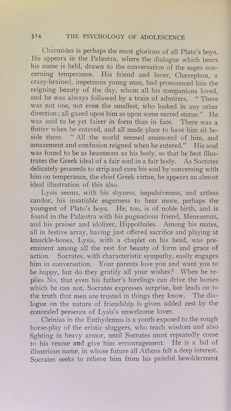Charmides is perhaps the most glorious of all Plato’s boys. He appears in the Palaestra, where the dialogue which bears his name is held, drawn to the conversation of the sages con- cerning temperance. His friend and lover, Chaerephon, a crazy-brained, impetuous young man, had pronounced him the reigning beauty of the day, whom all his companions loved, and he was always followed by a train of admirers. “ There was not one, not even the smallest, who looked in any other direction; all gazed upon him as upon some sacred statue.” He was said to be yet fairer in form than in face. There was a flutter when he entered, and all made place to have him sit be- side them. “ All the world seemed enamored of him, and amazement and confusion reigned when he entered.” His soul was found to be as beauteous as his body, so that he best illus- trates the Greek ideal of a fair soul in a fair body. As Socrates delicately proceeds to strip and cure his soul by conversing with him on temperance, the chief Greek virtue, he appears an almost ideal illustration of this also. Lysis seems, with his shyness, impulsiveness, and artless candor, his insatiable eagerness to hear more, perhaps the youngest of Plato’s boys. He, too, is of noble birth, and is found in the Palaestra with his pugnacious friend, Menexenus, and his praiser and idolizer, Hippothales. Among his mates, all in festive array, having just offered sacrifice and playing at knuckle-bones, Lysis, with a chaplet on his head, was pre- eminent among all the rest for beauty of form and grace of action. Socrates, with characteristic sympathy, easily engages him in conversation. Your parents love you and want you to be happy, but do they gratify all your wishes? When he re- plies No, that even his father’s hirelings can drive the horses which he can not, Socrates expresses surprise, but leads on to the truth that men are trusted in things they know. The dia- logue on the nature of friendship is given added zest by the concealed presence of Lysis’s unwelcome lover. Cleinias in the Euthydemus is a youth exposed to the rough horse-play of the eristic sluggers, who teach wisdom and also fighting in heavy armor, until Socrates must repeatedly come to his rescue and give him encouragement. He is a lad of illustrious name, in whose future all Athens felt a deep interest. Socrates seeks to relieve him from his painful bewilderment