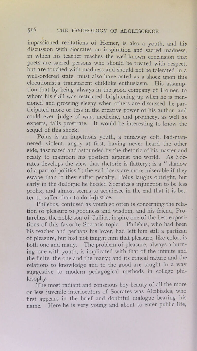 impassioned recitations of Homer, is also a youth, and his discussion with Socrates on inspiration and sacred madness, in which his teacher reaches the well-known conclusion that poets are sacred persons who should be treated with respect, but are touched with madness and should not be tolerated in a well-ordered state, must also have acted as a shock upon this elocutionist’s transparent childlike enthusiasm. His assump- tion that by being always in the good company of Homer, to whom his skill was restricted, brightening up when he is men- tioned and growing sleepy when others are discussed, he par- ticipated more or less in the creative power of his author, and could even judge of war, medicine, and prophecy, as well as experts, falls prostrate. It would be interesting to know the sequel of this shock. Polus is an impetuous youth, a runaway colt, bad-man- nered, violent, angry at first, having never heard the other side, fascinated and astounded by the rhetoric of his master and ready to maintain his position against the world. As Soc- rates develops the view that rhetoric is flattery; is a “ shadow of a part of politics the evil-doers are more miserable if they escape than if they suffer penalty, Polus laughs outright, but early in the dialogue he heeded Socrates’s injunction to be less prolix, and almost seems to acquiesce in the end that it is bet- ter to suffer than to do injustice. Philebus, confused as youth so often is concerning the rela- tion of pleasure to goodness and wisdom, and his friend, Pro- tarchus, the noble son of Callias, inspire one of the best exposi- tions of this favorite Socratic topic. Philebus, who had been his teacher and perhaps his lover, had left him still a partizan of pleasure, but had not taught him that pleasure, like color, is both one and many. The problem of pleasure, always a burn- ing one with youth, is implicated with that of the infinite and the finite, the one and the many; and its ethical nature and the relations to knowledge and to the good are taught in a way suggestive to modern pedagogical methods in college phi- losophy. The most radiant and conscious boy beauty of all the more or less juvenile interlocutors of Socrates was Alcibiades, who first appears in the brief and doubtful dialogue bearing his name. Here he is very young and about to enter public life,