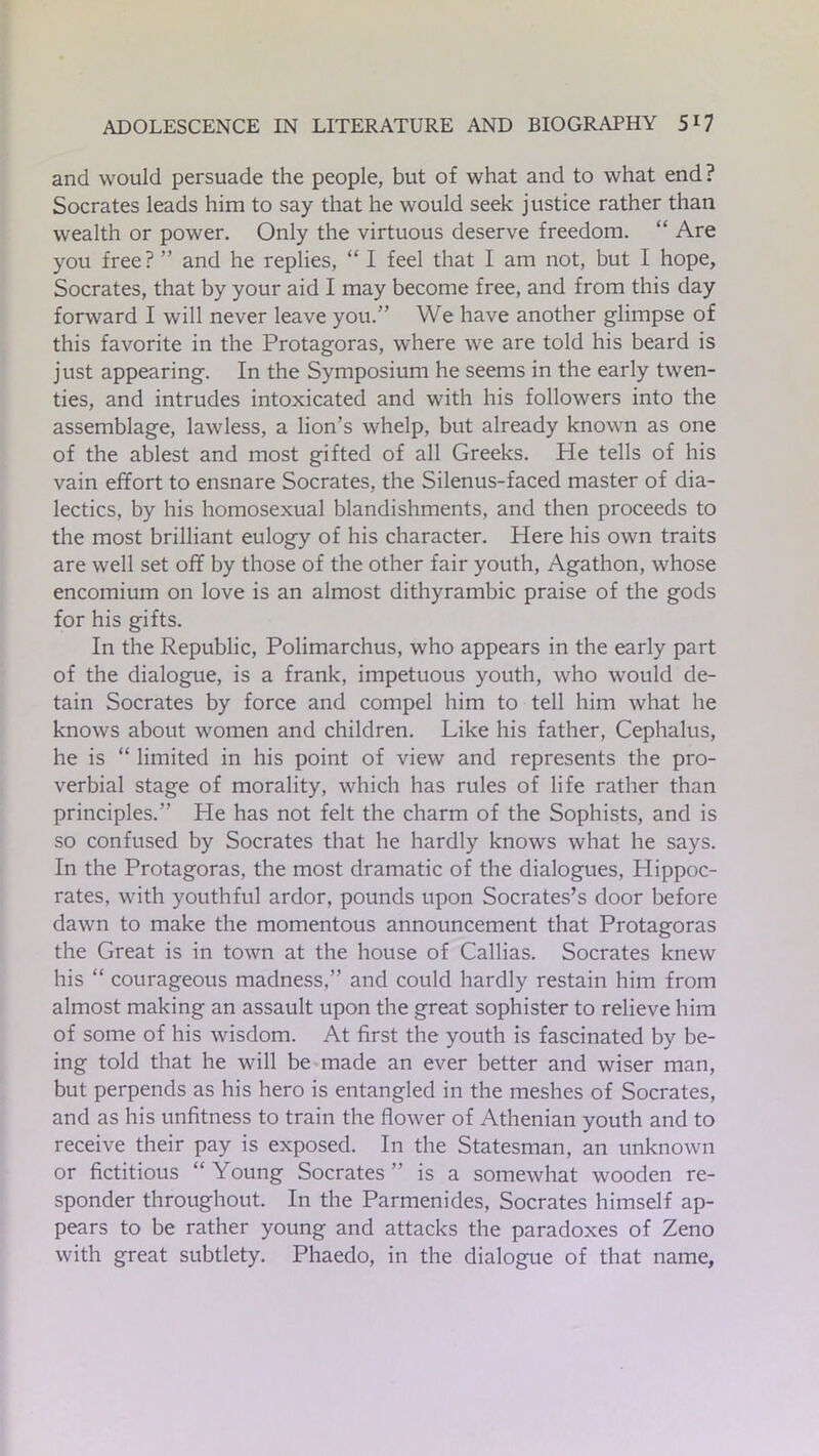 and would persuade the people, but of what and to what end? Socrates leads him to say that he would seek justice rather than wealth or power. Only the virtuous deserve freedom. “ Are you free? ” and he replies, “ I feel that I am not, but I hope, Socrates, that by your aid I may become free, and from this day forward I will never leave you.” We have another glimpse of this favorite in the Protagoras, where we are told his beard is just appearing. In the Symposium he seems in the early twen- ties, and intrudes intoxicated and with his followers into the assemblage, lawless, a lion’s whelp, but already known as one of the ablest and most gifted of all Greeks. He tells of his vain effort to ensnare Socrates, the Silenus-faced master of dia- lectics, by his homosexual blandishments, and then proceeds to the most brilliant eulogy of his character. Here his own traits are well set off by those of the other fair youth, Agathon, whose encomium on love is an almost dithyrambic praise of the gods for his gifts. In the Republic, Polimarchus, who appears in the early part of the dialogue, is a frank, impetuous youth, who would de- tain Socrates by force and compel him to tell him what he knows about women and children. Like his father, Cephalus, he is “ limited in his point of view and represents the pro- verbial stage of morality, which has rules of life rather than principles.” Pie has not felt the charm of the Sophists, and is so confused by Socrates that he hardly knows what he says. In the Protagoras, the most dramatic of the dialogues, Plippoc- rates, with youthful ardor, pounds upon Socrates’s door before dawn to make the momentous announcement that Protagoras the Great is in town at the house of Callias. Socrates knew his “ courageous madness,” and could hardly restain him from almost making an assault upon the great sophister to relieve him of some of his wisdom. At first the youth is fascinated by be- ing told that he will be made an ever better and wiser man, but perpends as his hero is entangled in the meshes of Socrates, and as his unfitness to train the flower of Athenian youth and to receive their pay is exposed. In the Statesman, an unknown or fictitious “ Young Socrates ” is a somewhat wooden re- sponder throughout. In the Parmenides, Socrates himself ap- pears to be rather young and attacks the paradoxes of Zeno with great subtlety. Phaedo, in the dialogue of that name,