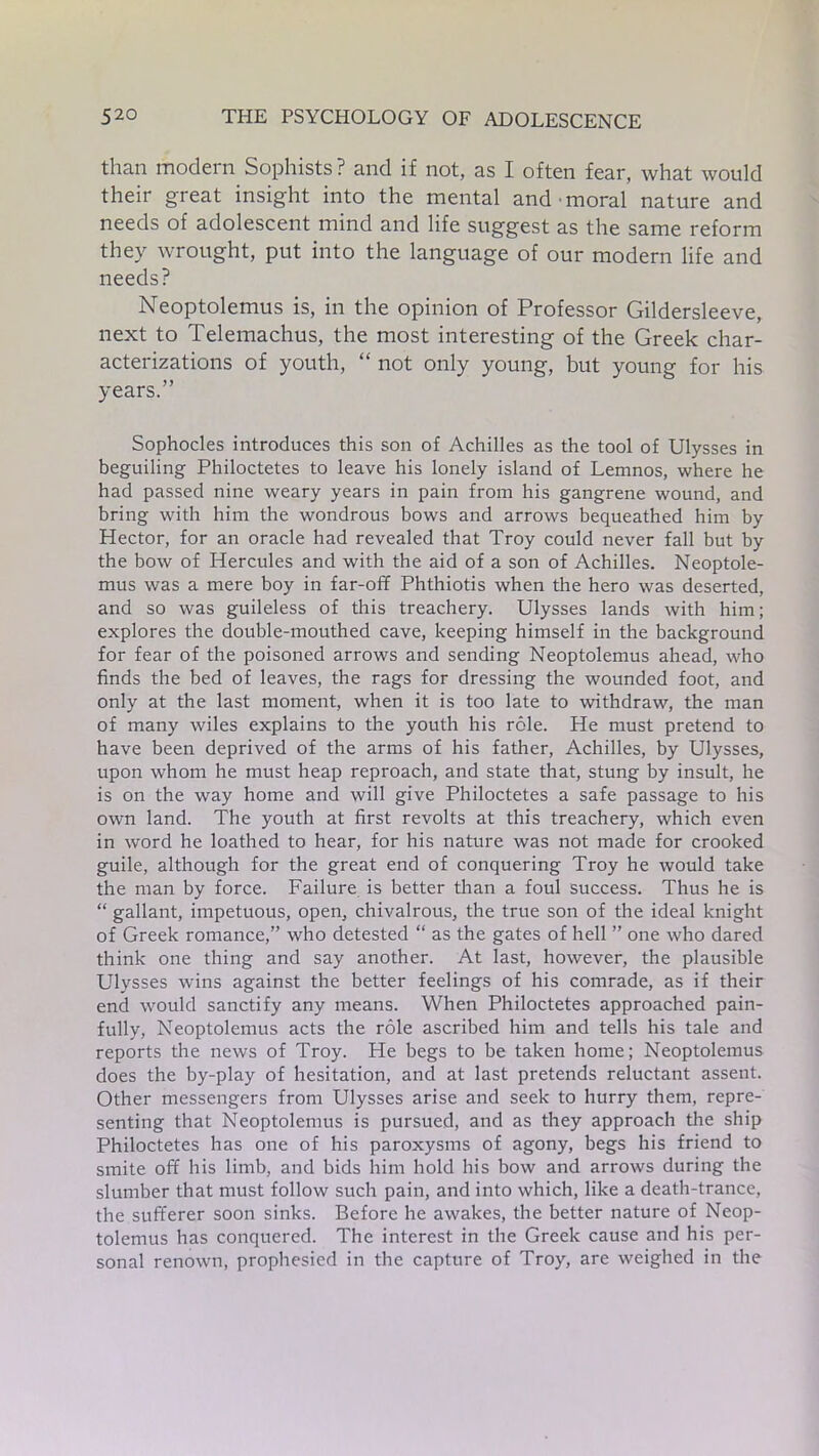 than modern Sophists ? and if not, as I often fear, what would their great insight into the mental and moral nature and needs of adolescent mind and life suggest as the same reform they wrought, put into the language of our modern life and needs? Neoptolemus is, in the opinion of Professor Gildersleeve, next to Telemachus, the most interesting of the Greek char- acterizations of youth, “ not only young, but young for his years.” Sophocles introduces this son of Achilles as the tool of Ulysses in beguiling Philoctetes to leave his lonely island of Lemnos, where he had passed nine weary years in pain from his gangrene wound, and bring with him the wondrous bows and arrows bequeathed him by Hector, for an oracle had revealed that Troy could never fall but by the bow of Hercules and with the aid of a son of Achilles. Neoptole- mus was a mere boy in far-off Phthiotis when the hero was deserted, and so was guileless of this treachery. Ulysses lands with him; explores the double-mouthed cave, keeping himself in the background for fear of the poisoned arrows and sending Neoptolemus ahead, who finds the bed of leaves, the rags for dressing the wounded foot, and only at the last moment, when it is too late to withdraw, the man of many wiles explains to the youth his role. He must pretend to have been deprived of the arms of his father, Achilles, by Ulysses, upon whom he must heap reproach, and state that, stung by insult, he is on the way home and will give Philoctetes a safe passage to his own land. The youth at first revolts at this treachery, which even in word he loathed to hear, for his nature was not made for crooked guile, although for the great end of conquering Troy he would take the man by force. Failure is better than a foul success. Thus he is “ gallant, impetuous, open, chivalrous, the true son of the ideal knight of Greek romance,” who detested “ as the gates of hell ” one who dared think one thing and say another. At last, however, the plausible Ulysses wins against the better feelings of his comrade, as if their end would sanctify any means. When Philoctetes approached pain- fully, Neoptolemus acts the role ascribed him and tells his tale and reports the news of Troy. He begs to be taken home; Neoptolemus does the by-play of hesitation, and at last pretends reluctant assent. Other messengers from Ulysses arise and seek to hurry them, repre- senting that Neoptolemus is pursued, and as they approach the ship Philoctetes has one of his paroxysms of agony, begs his friend to smite off his limb, and bids him hold his bow and arrows during the slumber that must follow such pain, and into which, like a death-trance, the sufferer soon sinks. Before he awakes, the better nature of Neop- tolemus has conquered. The interest in the Greek cause and his per- sonal renown, prophesied in the capture of Troy, are weighed in the