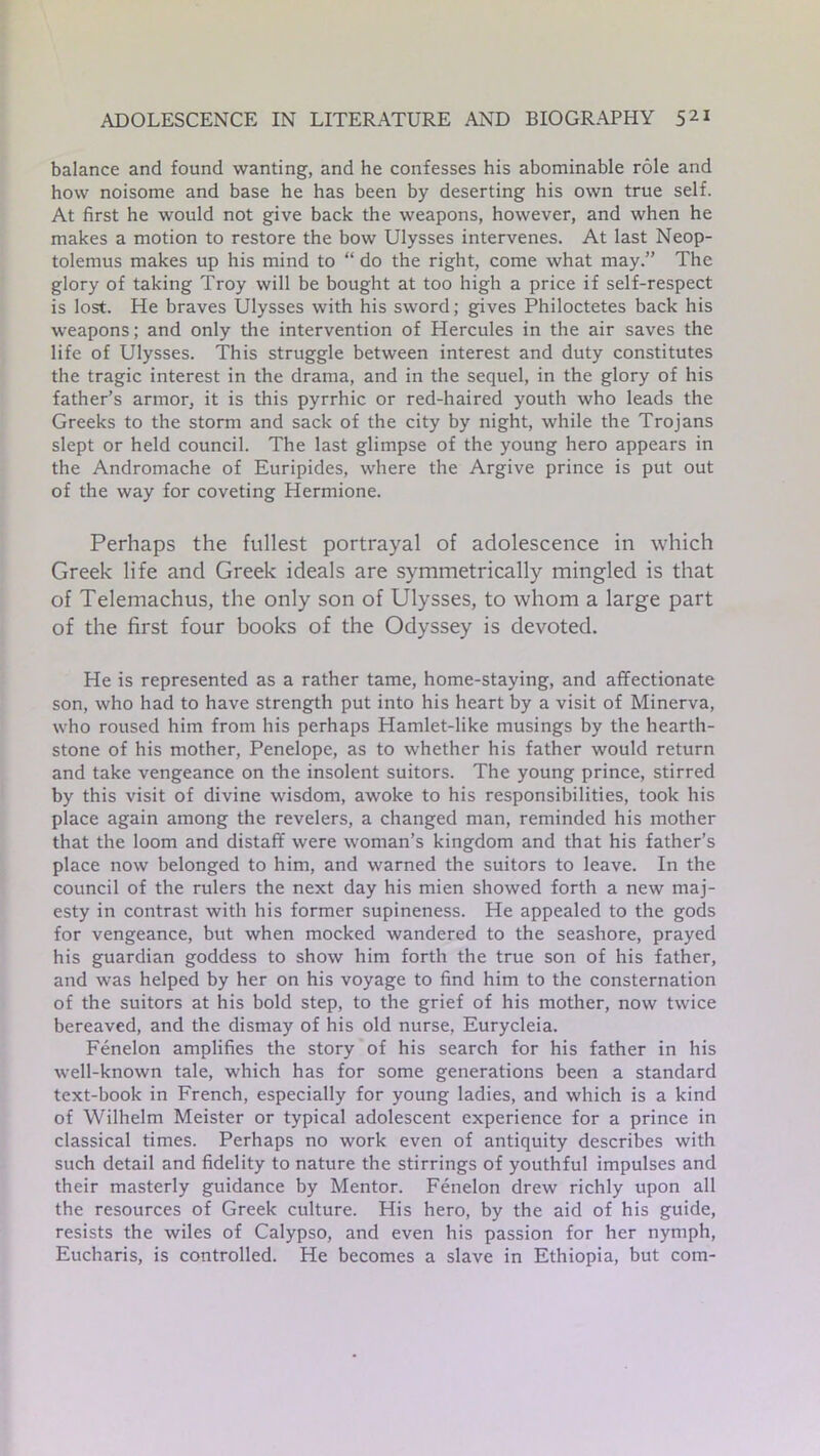balance and found wanting, and he confesses his abominable role and how noisome and base he has been by deserting his own true self. At first he would not give back the weapons, however, and when he makes a motion to restore the bow Ulysses intervenes. At last Neop- tolemus makes up his mind to “ do the right, come what may.” The glory of taking Troy will be bought at too high a price if self-respect is lost. He braves Ulysses with his sword; gives Philoctetes back his weapons; and only the intervention of Hercules in the air saves the life of Ulysses. This struggle between interest and duty constitutes the tragic interest in the drama, and in the sequel, in the glory of his father’s armor, it is this pyrrhic or red-haired youth who leads the Greeks to the storm and sack of the city by night, while the Trojans slept or held council. The last glimpse of the young hero appears in the Andromache of Euripides, where the Argive prince is put out of the way for coveting Hermione. Perhaps the fullest portrayal of adolescence in which Greek life and Greek ideals are symmetrically mingled is that of Telemachus, the only son of Ulysses, to whom a large part of the first four books of the Odyssey is devoted. He is represented as a rather tame, home-staying, and affectionate son, who had to have strength put into his heart by a visit of Minerva, who roused him from his perhaps Hamlet-like musings by the hearth- stone of his mother, Penelope, as to whether his father would return and take vengeance on the insolent suitors. The young prince, stirred by this visit of divine wisdom, awoke to his responsibilities, took his place again among the revelers, a changed man, reminded his mother that the loom and distaff were woman’s kingdom and that his father’s place now belonged to him, and warned the suitors to leave. In the council of the rulers the next day his mien showed forth a new maj- esty in contrast with his former supineness. He appealed to the gods for vengeance, but when mocked wandered to the seashore, prayed his guardian goddess to show him forth the true son of his father, and was helped by her on his voyage to find him to the consternation of the suitors at his bold step, to the grief of his mother, now twice bereaved, and the dismay of his old nurse, Eurycleia. Fenelon amplifies the story of his search for his father in his well-known tale, which has for some generations been a standard text-book in French, especially for young ladies, and which is a kind of Wilhelm Meister or typical adolescent experience for a prince in classical times. Perhaps no work even of antiquity describes with such detail and fidelity to nature the stirrings of youthful impulses and their masterly guidance by Mentor. Fenelon drew richly upon all the resources of Greek culture. His hero, by the aid of his guide, resists the wiles of Calypso, and even his passion for her nymph, Eucharis, is controlled. He becomes a slave in Ethiopia, but com-