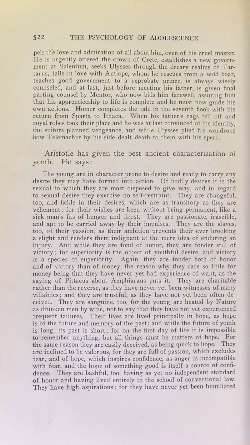 pels the love and admiration of all about him, even of his cruel master. He is urgently offered the crown of Crete, establishes a new govern- ment at Salentum, seeks Ulysses through the dreary realms of Tar- tarus, falls in love with Antiope, whom he rescues from a wild boar, teaches good government to a reprobate prince, is always wisely counseled, and at last, just before meeting his father, is given final parting counsel by Mentor, who now bids him farewell, assuring him that his apprenticeship to life is complete and he must now guide his own actions. Homer completes the tale in the seventh book with his return from Sparta to Ithaca. When his father’s rags fell off and royal robes took their place and he was at last convinced of his identity, the suitors planned vengeance, and while Ulysses plied his wondrous bow Telemachus by his side dealt death to them with his spear. Aristotle has given the best ancient characterization of youth. He says: The young are in character prone to desire and ready to carry any desire they may have formed into action. Of bodily desires it is the sexual to which they are most disposed to give way, and in regard to sexual desire they exercise no self-restraint. They are changeful, too, and fickle in their desires, which are as transitory as they are vehement; for their wishes are keen without being permanent, like a sick man’s fits of hunger and thirst. They are passionate, irascible, and apt to be carried away by their impulses. They are the slaves, too, of their passion, as their ambition prevents their ever brooking a slight and renders them indignant at the mere idea of enduring an injury. And while they are fond of honor, they are fonder still of victory; for superiority is the object of youthful desire, and victory is a species of superiority. Again, they are fonder both of honor and of victory than of money, the reason why they care so little for money being that they have never yet had experience of want, as the saying of Pittacus about Amphiaraus puts it. They are charitable rather than the reverse, as they have never yet been witnesses of many villainies; and they are trustful, as they have not yet been often de- ceived. They are sanguine, too, for the young are heated by Nature as drunken men by wine, not to say that they have not yet experienced frequent failures. Their lives are lived principally in hope, as hope is of the future and memory of the past; and while the future of youth is long, its past is short; for on the first day of life it is impossible to remember anything, but all things must be matters of hope. For the same reason they are easily deceived, as being quick to hope. They are inclined to be valorous, for they are full of passion, which excludes fear, and of hope, which inspires confidence, as anger is incompatible with fear, and the hope of something good is itself a source of confi- dence. They are bashful, too, having as yet no independent standard of honor and having lived entirely in the school of conventional law. They have high aspirations; for they have never yet been humiliated