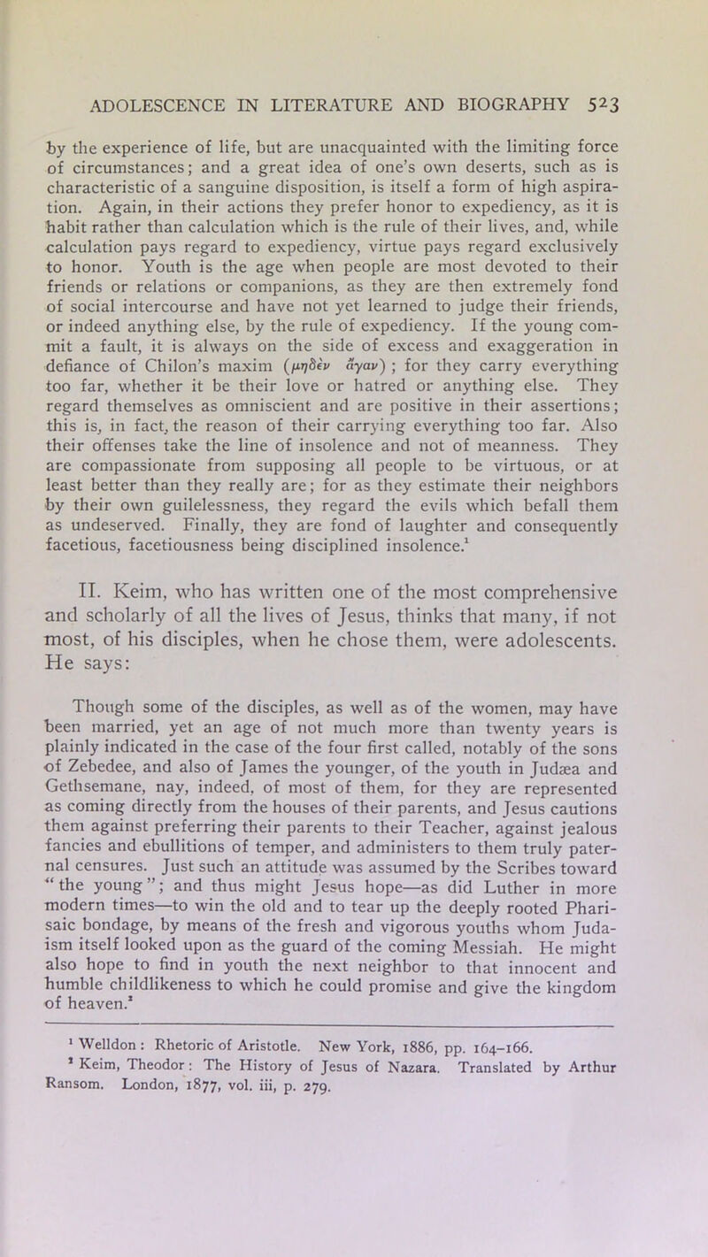 by the experience of life, but are unacquainted with the limiting force of circumstances; and a great idea of one’s own deserts, such as is characteristic of a sanguine disposition, is itself a form of high aspira- tion. Again, in their actions they prefer honor to expediency, as it is habit rather than calculation which is the rule of their lives, and, while calculation pays regard to expediency, virtue pays regard exclusively to honor. Youth is the age when people are most devoted to their friends or relations or companions, as they are then extremely fond of social intercourse and have not yet learned to judge their friends, or indeed anything else, by the rule of expediency. If the young com- mit a fault, it is always on the side of excess and exaggeration in defiance of Chilon’s maxim (fir]8ev ayav) ; for they carry everything too far, whether it be their love or hatred or anything else. They regard themselves as omniscient and are positive in their assertions; this is, in fact, the reason of their carrying everything too far. Also their offenses take the line of insolence and not of meanness. They are compassionate from supposing all people to be virtuous, or at least better than they really are; for as they estimate their neighbors by their own guilelessness, they regard the evils which befall them as undeserved. Finally, they are fond of laughter and consequently facetious, facetiousness being disciplined insolence.* 1 II. Keim, who has written one of the most comprehensive and scholarly of all the lives of Jesus, thinks that many, if not most, of his disciples, when he chose them, were adolescents. He says: Though some of the disciples, as well as of the women, may have been married, yet an age of not much more than twenty years is plainly indicated in the case of the four first called, notably of the sons of Zebedee, and also of James the younger, of the youth in Judaea and Gethsemane, nay, indeed, of most of them, for they are represented as coming directly from the houses of their parents, and Jesus cautions them against preferring their parents to their Teacher, against jealous fancies and ebullitions of temper, and administers to them truly pater- nal censures. Just such an attitude was assumed by the Scribes toward “ the young ”; and thus might Jesus hope—as did Luther in more modern times—to win the old and to tear up the deeply rooted Phari- saic bondage, by means of the fresh and vigorous youths whom Juda- ism itself looked upon as the guard of the coming Messiah. He might also hope to find in youth the next neighbor to that innocent and humble childlikeness to which he could promise and give the kingdom of heaven.1 1 Welldon : Rhetoric of Aristotle. New York, 1886, pp. 164-166. 1 Keim, Theodor: The History of Jesus of Nazara. Translated by Arthur Ransom. London, 1877, vol. iii, p. 279.