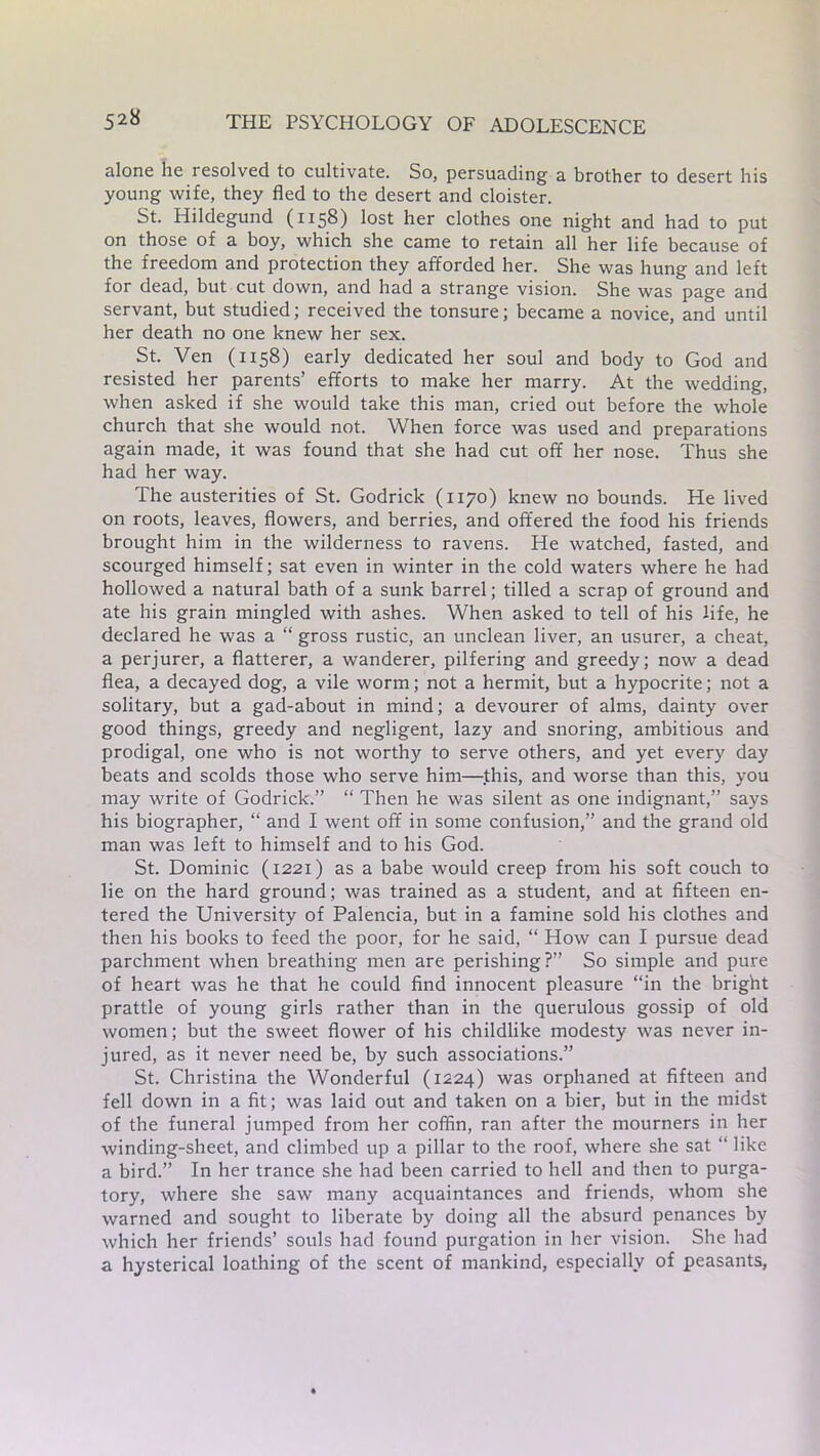 alone he lesolved to cultivate. So, persuading a brother to desert his young wife, they fled to the desert and cloister. St. Hildegund (1158) lost her clothes one night and had to put on those of a boy, which she came to retain all her life because of the freedom and protection they afforded her. She was hung and left for dead, but cut down, and had a strange vision. She was page and servant, but studied; received the tonsure; became a novice, and until her death no one knew her sex. St. Ven (1158) early dedicated her soul and body to God and resisted her parents’ efforts to make her marry. At the wedding, when asked if she would take this man, cried out before the whole church that she would not. When force was used and preparations again made, it was found that she had cut off her nose. Thus she had her way. The austerities of St. Godrick (1170) knew no bounds. He lived on roots, leaves, flowers, and berries, and offered the food his friends brought him in the wilderness to ravens. He watched, fasted, and scourged himself; sat even in winter in the cold waters where he had hollowed a natural bath of a sunk barrel; tilled a scrap of ground and ate his grain mingled with ashes. When asked to tell of his fife, he declared he was a “ gross rustic, an unclean liver, an usurer, a cheat, a perjurer, a flatterer, a wanderer, pilfering and greedy; now a dead flea, a decayed dog, a vile worm; not a hermit, but a hypocrite; not a solitary, but a gad-about in mind; a devourer of alms, dainty over good things, greedy and negligent, lazy and snoring, ambitious and prodigal, one who is not worthy to serve others, and yet every day beats and scolds those who serve him—this, and worse than this, you may write of Godrick.” “ Then he was silent as one indignant,” says his biographer, “ and I went off in some confusion,” and the grand old man was left to himself and to his God. St. Dominic (1221) as a babe would creep from his soft couch to lie on the hard ground; was trained as a student, and at fifteen en- tered the University of Palencia, but in a famine sold his clothes and then his books to feed the poor, for he said, “ How can I pursue dead parchment when breathing men are perishing?” So simple and pure of heart was he that he could find innocent pleasure “in the bright prattle of young girls rather than in the querulous gossip of old women; but the sweet flower of his childlike modesty was never in- jured, as it never need be, by such associations.” St. Christina the Wonderful (1224) was orphaned at fifteen and fell down in a fit; was laid out and taken on a bier, but in the midst of the funeral jumped from her coffin, ran after the mourners in her winding-sheet, and climbed up a pillar to the roof, where she sat “ like a bird.” In her trance she had been carried to hell and then to purga- tory, where she saw many acquaintances and friends, whom she warned and sought to liberate by doing all the absurd penances by which her friends’ souls had found purgation in her vision. She had a hysterical loathing of the scent of mankind, especially of peasants,