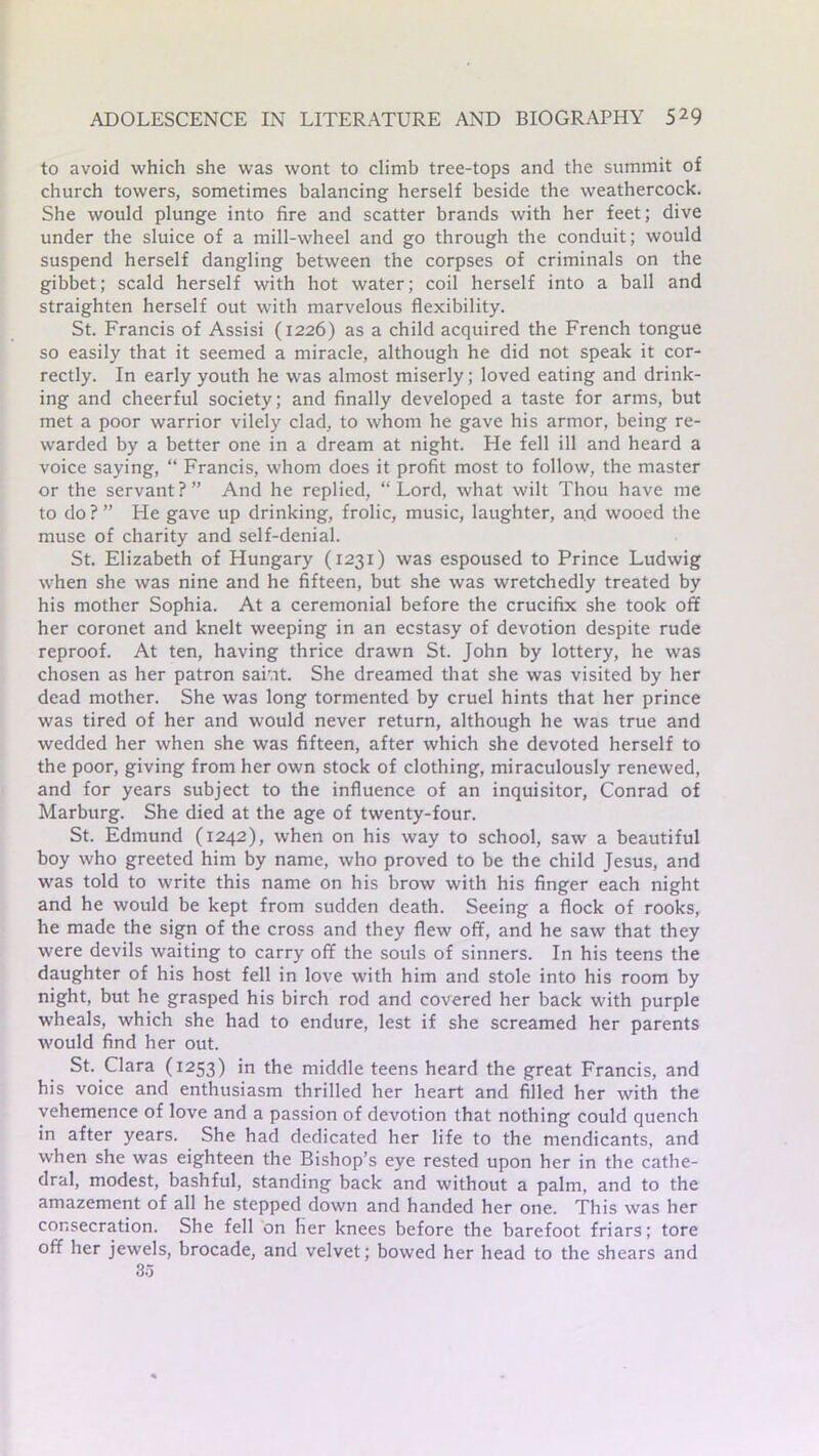 to avoid which she was wont to climb tree-tops and the summit of church towers, sometimes balancing herself beside the weathercock. She would plunge into fire and scatter brands with her feet; dive under the sluice of a mill-wheel and go through the conduit; would suspend herself dangling between the corpses of criminals on the gibbet; scald herself with hot water; coil herself into a ball and straighten herself out with marvelous flexibility. St. Francis of Assisi (1226) as a child acquired the French tongue so easily that it seemed a miracle, although he did not speak it cor- rectly. In early youth he was almost miserly; loved eating and drink- ing and cheerful society; and finally developed a taste for arms, but met a poor warrior vilely clad, to whom he gave his armor, being re- warded by a better one in a dream at night. He fell ill and heard a voice saying, “ Francis, whom does it profit most to follow, the master or the servant?” And he replied, “Lord, what wilt Thou have me to do? ” He gave up drinking, frolic, music, laughter, and wooed the muse of charity and self-denial. St. Elizabeth of Hungary (1231) was espoused to Prince Ludwig when she was nine and he fifteen, but she was wretchedly treated by his mother Sophia. At a ceremonial before the crucifix she took off her coronet and knelt weeping in an ecstasy of devotion despite rude reproof. At ten, having thrice drawn St. John by lottery, he was chosen as her patron sai'at. She dreamed that she was visited by her dead mother. She was long tormented by cruel hints that her prince was tired of her and would never return, although he was true and wedded her when she was fifteen, after which she devoted herself to the poor, giving from her own stock of clothing, miraculously renewed, and for years subject to the influence of an inquisitor, Conrad of Marburg. She died at the age of twenty-four. St. Edmund (1242), when on his way to school, saw a beautiful boy who greeted him by name, who proved to be the child Jesus, and was told to write this name on his brow with his finger each night and he would be kept from sudden death. Seeing a flock of rooks, he made the sign of the cross and they flew off, and he saw that they were devils waiting to carry off the souls of sinners. In his teens the daughter of his host fell in love with him and stole into his room by night, but he grasped his birch rod and covered her back with purple wheals, which she had to endure, lest if she screamed her parents would find her out. St. Clara (1253) in the middle teens heard the great Francis, and his voice and enthusiasm thrilled her heart and filled her with the vehemence of love and a passion of devotion that nothing could quench in after years. She had dedicated her life to the mendicants, and when she was eighteen the Bishop’s eye rested upon her in the cathe- dral, modest, bashful, standing back and without a palm, and to the amazement of all he stepped down and handed her one. This was her consecration. She fell on Her knees before the barefoot friars; tore off her jewels, brocade, and velvet; bowed her head to the shears and 85