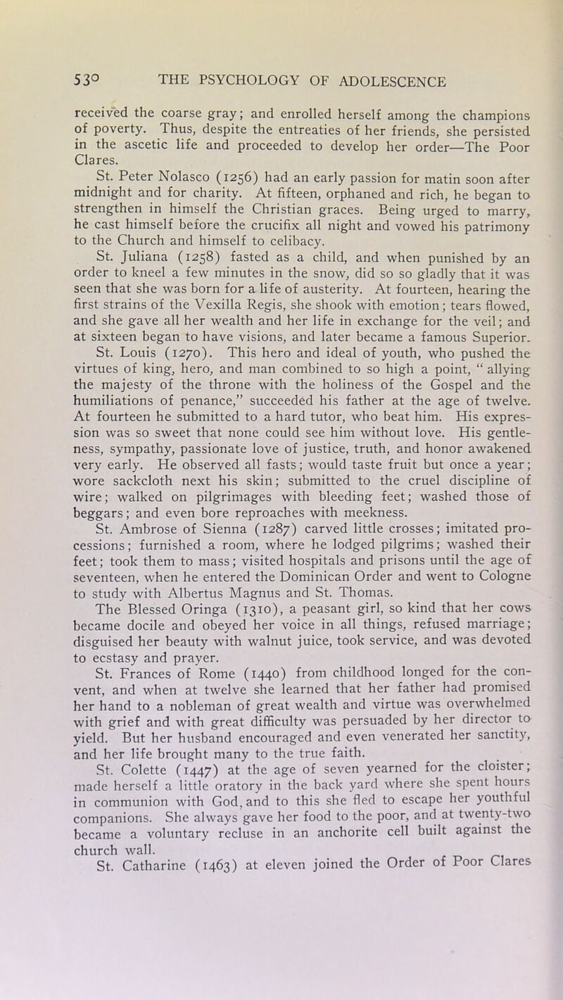received the coarse gray; and enrolled herself among the champions of poverty. Thus, despite the entreaties of her friends, she persisted in the ascetic life and proceeded to develop her order—The Poor Clares. St. Peter Nolasco (1256) had an early passion for matin soon after midnight and for charity. At fifteen, orphaned and rich, he began to strengthen in himself the Christian graces. Being urged to marry, he cast himself before the crucifix all night and vowed his patrimony to the Church and himself to celibacy. St. Juliana (1258) fasted as a child, and when punished by an order to kneel a few minutes in the snow, did so so gladly that it was seen that she was born for a life of austerity. At fourteen, hearing the first strains of the Vexilla Regis, she shook with emotion; tears flowed, and she gave all her wealth and her life in exchange for the veil; and at sixteen began to have visions, and later became a famous Superior. St. Louis (1270). This hero and ideal of youth, who pushed the virtues of king, hero, and man combined to so high a point, “ allying the majesty of the throne with the holiness of the Gospel and the humiliations of penance,” succeeded his father at the age of twelve. At fourteen he submitted to a hard tutor, who beat him. His expres- sion was so sweet that none could see him without love. His gentle- ness, sympathy, passionate love of justice, truth, and honor awakened very early. He observed all fasts; would taste fruit but once a year; wore sackcloth next his skin; submitted to the cruel discipline of wire; walked on pilgrimages with bleeding feet; washed those of beggars; and even bore reproaches with meekness. St. Ambrose of Sienna (1287) carved little crosses; imitated pro- cessions; furnished a room, where he lodged pilgrims; washed their feet; took them to mass; visited hospitals and prisons until the age of seventeen, when he entered the Dominican Order and went to Cologne to study with Albertus Magnus and St. Thomas. The Blessed Oringa (1310), a peasant girl, so kind that her cows became docile and obeyed her voice in all things, refused marriage; disguised her beauty with walnut juice, took service, and was devoted to ecstasy and prayer. St. Frances of Rome (1440) from childhood longed for the con- vent, and when at twelve she learned that her father had promised her hand to a nobleman of great wealth and virtue was overwhelmed with grief and with great difficulty was persuaded by her director to yield. But her husband encouraged and even venerated her sanctity, and her life brought many to the true faith. St. Colette (1447) at the age of seven yearned for the cloister; made herself a little oratory in the back yard where she spent hours in communion with God, and to this she fled to escape her youthful companions. She always gave her food to the poor, and at twenty-two became a voluntary recluse in an anchorite cell built against the church wall. St. Catharine (1463) at eleven joined the Order of Poor Clares