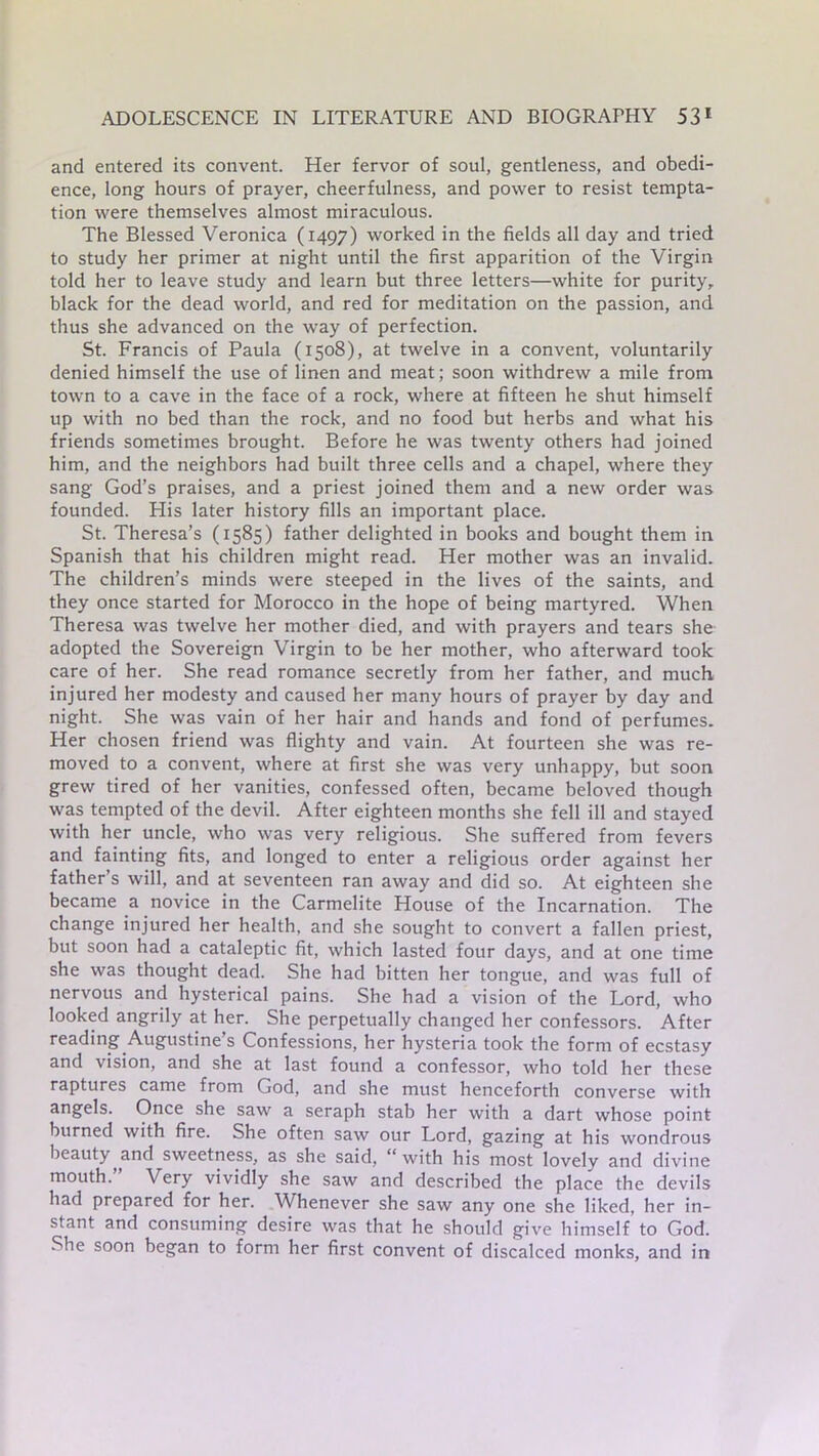 and entered its convent. Her fervor of soul, gentleness, and obedi- ence, long hours of prayer, cheerfulness, and power to resist tempta- tion were themselves almost miraculous. The Blessed Veronica (1497) worked in the fields all day and tried to study her primer at night until the first apparition of the Virgin told her to leave study and learn but three letters—white for purity, black for the dead world, and red for meditation on the passion, and thus she advanced on the way of perfection. St. Francis of Paula (1508), at twelve in a convent, voluntarily denied himself the use of linen and meat; soon withdrew a mile from town to a cave in the face of a rock, where at fifteen he shut himself up with no bed than the rock, and no food but herbs and what his friends sometimes brought. Before he was twenty others had joined him, and the neighbors had built three cells and a chapel, where they sang God’s praises, and a priest joined them and a new order was founded. His later history fills an important place. St. Theresa’s (1585) father delighted in books and bought them in Spanish that his children might read. Her mother was an invalid. The children’s minds were steeped in the lives of the saints, and they once started for Morocco in the hope of being martyred. When Theresa was twelve her mother died, and with prayers and tears she adopted the Sovereign Virgin to be her mother, who afterward took care of her. She read romance secretly from her father, and much injured her modesty and caused her many hours of prayer by day and night. She was vain of her hair and hands and fond of perfumes. Her chosen friend was flighty and vain. At fourteen she was re- moved to a convent, where at first she was very unhappy, but soon grew tired of her vanities, confessed often, became beloved though was tempted of the devil. After eighteen months she fell ill and stayed with her uncle, who was very religious. She suffered from fevers and fainting fits, and longed to enter a religious order against her father’s will, and at seventeen ran away and did so. At eighteen she became a novice in the Carmelite House of the Incarnation. The change injured her health, and she sought to convert a fallen priest, but soon had a cataleptic fit, which lasted four days, and at one time she was thought dead. She had bitten her tongue, and was full of nervous and hysterical pains. She had a vision of the Lord, who looked angrily at her. She perpetually changed her confessors. After reading Augustine’s Confessions, her hysteria took the form of ecstasy and vision, and she at last found a confessor, who told her these raptures came from God, and she must henceforth converse with angels. Once she saw a seraph stab her with a dart whose point burned with fire. She often saw our Lord, gazing at his wondrous beauty and sweetness, as she said, “ with his most lovely and divine mouth. Very vividly she saw and described the place the devils had prepared for her. Whenever she saw any one she liked, her in- stant and consuming desire was that he should give himself to God. She soon began to form her first convent of discalced monks, and in