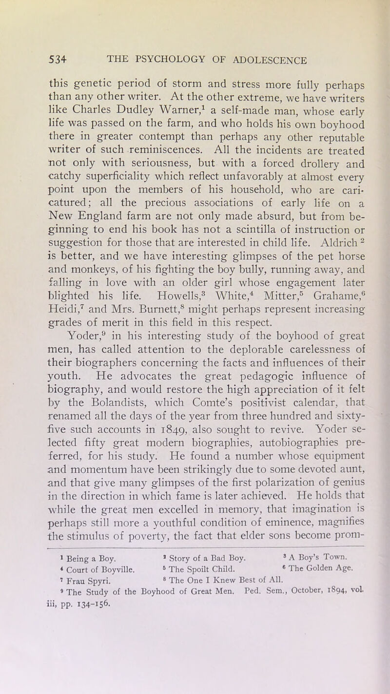 this genetic period of storm and stress more fully perhaps than any other writer. At the other extreme, we have writers like Charles Dudley Warner,1 a self-made man, whose early life was passed on the farm, and who holds his own boyhood there in greater contempt than perhaps any other reputable writer of such reminiscences. All the incidents are treated not only with seriousness, but with a forced drollery and catchy superficiality which reflect unfavorably at almost every point upon the members of his household, who are cari- catured; all the precious associations of early life on a New England farm are not only made absurd, but from be- ginning to end his book has not a scintilla of instruction or suggestion for those that are interested in child life. Aldrich 2 is better, and we have interesting glimpses of the pet horse and monkeys, of his fighting the boy bully, running away, and falling in love with an older girl whose engagement later blighted his life. Howells,3 White,4 Mitter,5 Grahame,6 Heidi,7 and Mrs. Burnett,8 might perhaps represent increasing grades of merit in this field in this respect. Yoder,9 in his interesting study of the boyhood of great men, has called attention to the deplorable carelessness of their biographers concerning the facts and influences of their youth. He advocates the great pedagogic influence of biography, and would restore the high appreciation of it felt by the Bolandists, which Comte’s positivist calendar, that renamed all the days of the year from three hundred and sixty- five such accounts in 1849, also sought to revive. Yoder se- lected fifty great modern biographies, autobiographies pre- ferred, for his study. He found a number whose equipment and momentum have been strikingly due to some devoted aunt, and that give many glimpses of the first polarization of genius in the direction in which fame is later achieved. He holds that while the great men excelled in memory, that imagination is perhaps still more a youthful condition of eminence, magnifies the stimulus of poverty, the fact that elder sons become prom- 1 Being a Boy. * Story of a Bad Boy. 3 A Boy’s Town. 4 Court of Boyville. 5 The Spoilt Child. 6 The Golden Age. 7 Frau Spyri. 8 The One I Knew Best of All. 9 The Study of the Boyhood of Great Men. Fed. Sem., October, 1894, vol, iii, pp. 134-156.