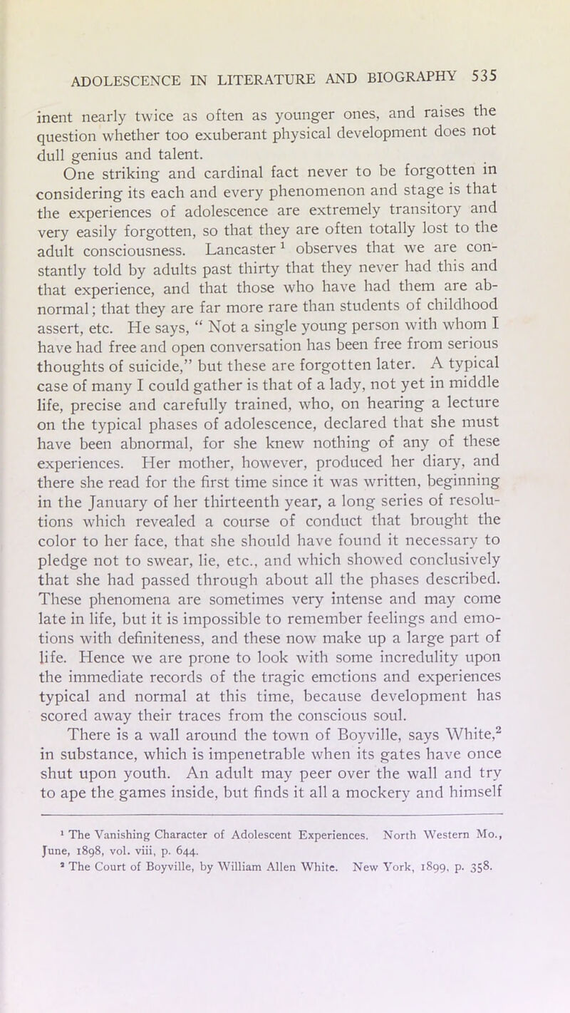 inent nearly twice as often as younger ones, and raises the question whether too exuberant physical development does not dull genius and talent. One striking and cardinal fact never to be forgotten in considering its each and every phenomenon and stage is that the experiences of adolescence are extremely transitory and very easily forgotten, so that they are often totally lost to the adult consciousness. Lancaster1 observes that we are con- stantly told by adults past thirty that they never had this and that experience, and that those who have had them are ab- normal ; that they are far more rare than students of childhood assert, etc. He says, “ Not a single young person with whom I have had free and open conversation has been free from serious thoughts of suicide,” but these are forgotten later. A typical case of many I could gather is that of a lady, not yet in middle life, precise and carefully trained, who, on hearing a lecture on the typical phases of adolescence, declared that she must have been abnormal, for she knew nothing of any of these experiences. Her mother, however, produced her diary, and there she read for the first time since it was written, beginning in the January of her thirteenth year, a long series of resolu- tions which revealed a course of conduct that brought the color to her face, that she should have found it necessary to pledge not to swear, lie, etc., and which showed conclusively that she had passed through about all the phases described. These phenomena are sometimes very intense and may come late in life, but it is impossible to remember feelings and emo- tions with definiteness, and these now make up a large part of life. Hence we are prone to look with some incredulity upon the immediate records of the tragic emotions and experiences typical and normal at this time, because development has scored away their traces from the conscious soul. There is a wall around the town of Boyville, says White,2 3 in substance, which is impenetrable when its gates have once shut upon youth. An adult may peer over the wall and try to ape the games inside, but finds it all a mockery and himself 1 The Vanishing Character of Adolescent Experiences. North Western Mo., June, 1898, vol. viii, p. 644. 3 The Court of Boyville, by William Allen White. New York, 1899, p. 358.